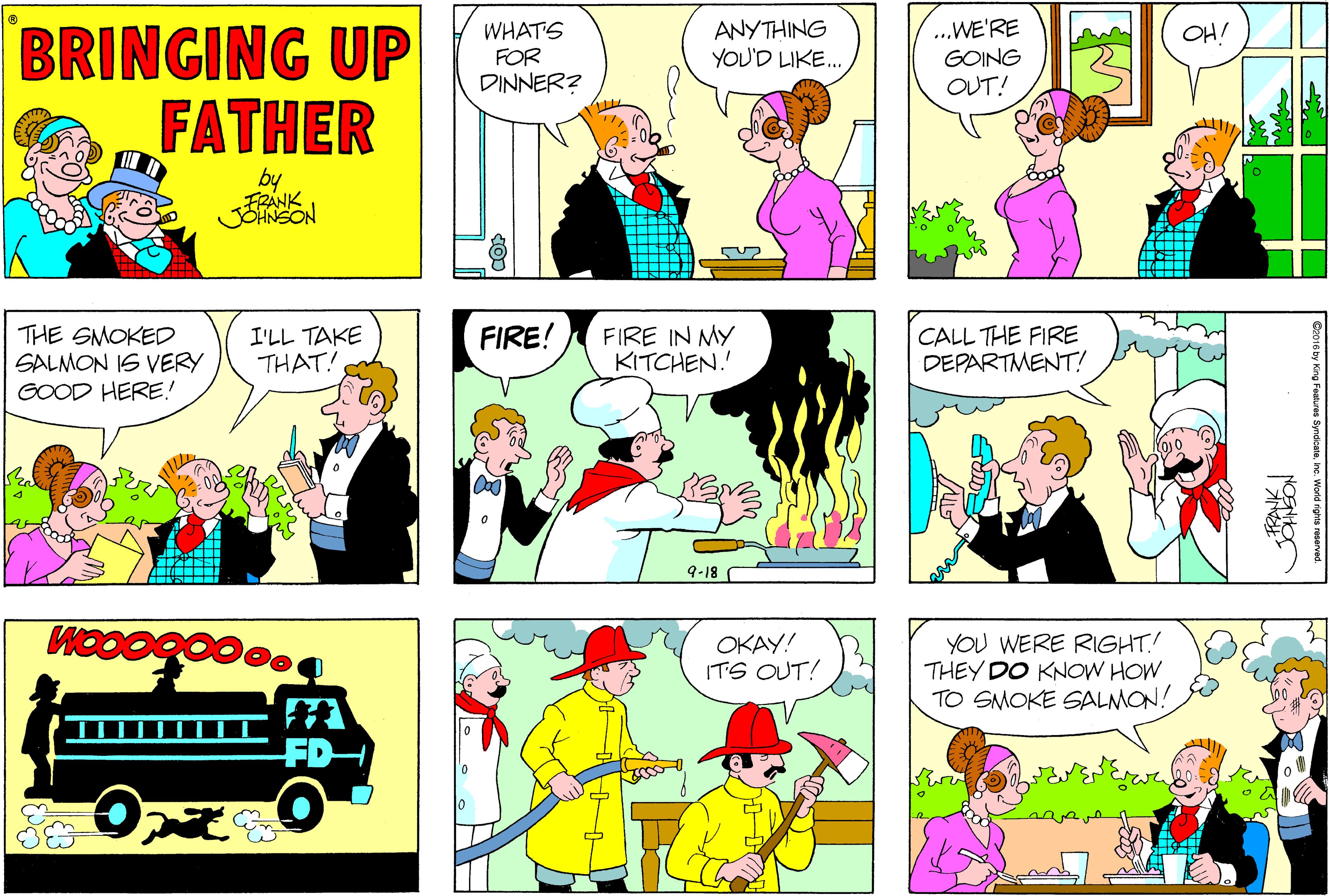 Organism OCR: BRINGING UP FATHER WHATS FOR DINNER? ANYTHING YOU'D LIKE. ..WE'RE GOING OHI OUT! by FRANK JOHNSON THE SMOKED SALMON IS VERY GOOD HERE! I'LL TAKE THAT! FIRE! FIRE IN MY KITCHEN. CALL THE FIRE DEPARTMENT! 9-18 WOO OKAY! ITS OUT! YOU WERE RIGHT! THEY DO KNOW HOW TO SMOKE SALMON! BRINGING UP FATHER WHATS FOR DINNER? ANYTHING YOU'D LIKE. ..WE'RE GOING OHI OUT! by FRANK JOHNSON THE SMOKED SALMON IS VERY GOOD HERE! I'LL TAKE THAT! FIRE! FIRE IN MY KITCHEN. CALL THE FIRE DEPARTMENT! 9-18 WOO OKAY! ITS OUT! YOU WERE RIGHT! THEY DO KNOW HOW TO SMOKE SALMON!