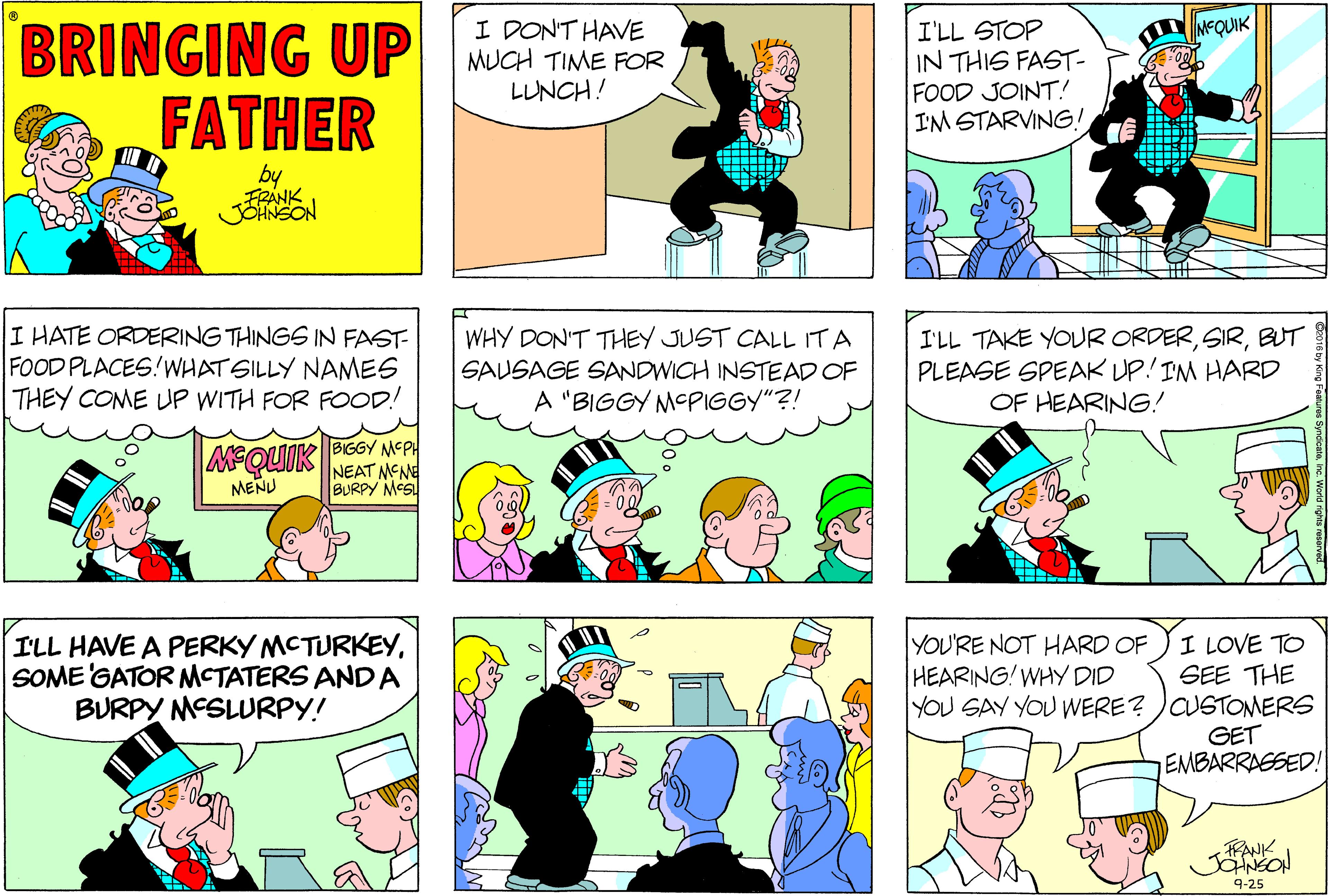 Publication OCR: BRINGING UP FATHER I DONT HAVE MUCH TIME FOR LUNCH! I'LL STOP IN THIS FAST- FOOD JOINT! I'M STARVING! NEQUIK by FRANK JOHNSON I HATE ORDERING THINGS IN FAST- FOOD PLACES!WHATSILLY NAMES THEY COME UP WITH FOR FOOD! WHY DON'T THEY JUST CALL ITA SAUSAGE SANDWICH INSTEAD OF A "BIGGY MCPIGGY"?! I'LL TAKE YOUR ORDERBUT PLEASE SPEAK UP! IM HARD OF HEARING! MEQUIK BIGGY MEPH NEAT MENE BURPY MCS! MENU I LOVE TO SEE THE YOU SAY YOU WERE? )CUSTOMERS GET EMBARRAGSED! ILL HAVE A PERKY MCTURKEYSOME GATOR MCTATERS AND A BURPY MESLURPY! YOU'RE NOT HARD OF HEARING! WHY DID RANK JONEO! 9-25 BRINGING UP FATHER I DONT HAVE MUCH TIME FOR LUNCH! I'LL STOP IN THIS FAST- FOOD JOINT! I'M STARVING! NEQUIK by FRANK JOHNSON I HATE ORDERING THINGS IN FAST- FOOD PLACES!WHATSILLY NAMES THEY COME UP WITH FOR FOOD! WHY DON'T THEY JUST CALL ITA SAUSAGE SANDWICH INSTEAD OF A "BIGGY MCPIGGY"?! I'LL TAKE YOUR ORDERBUT PLEASE SPEAK UP! IM HARD OF HEARING! MEQUIK BIGGY MEPH NEAT MENE BURPY MCS! MENU I LOVE TO SEE THE YOU SAY YOU WERE? )CUSTOMERS GET EMBARRAGSED! ILL HAVE A PERKY MCTURKEYSOME GATOR MCTATERS AND A BURPY MESLURPY! YOU'RE NOT HARD OF HEARING! WHY DID RANK JONEO! 9-25