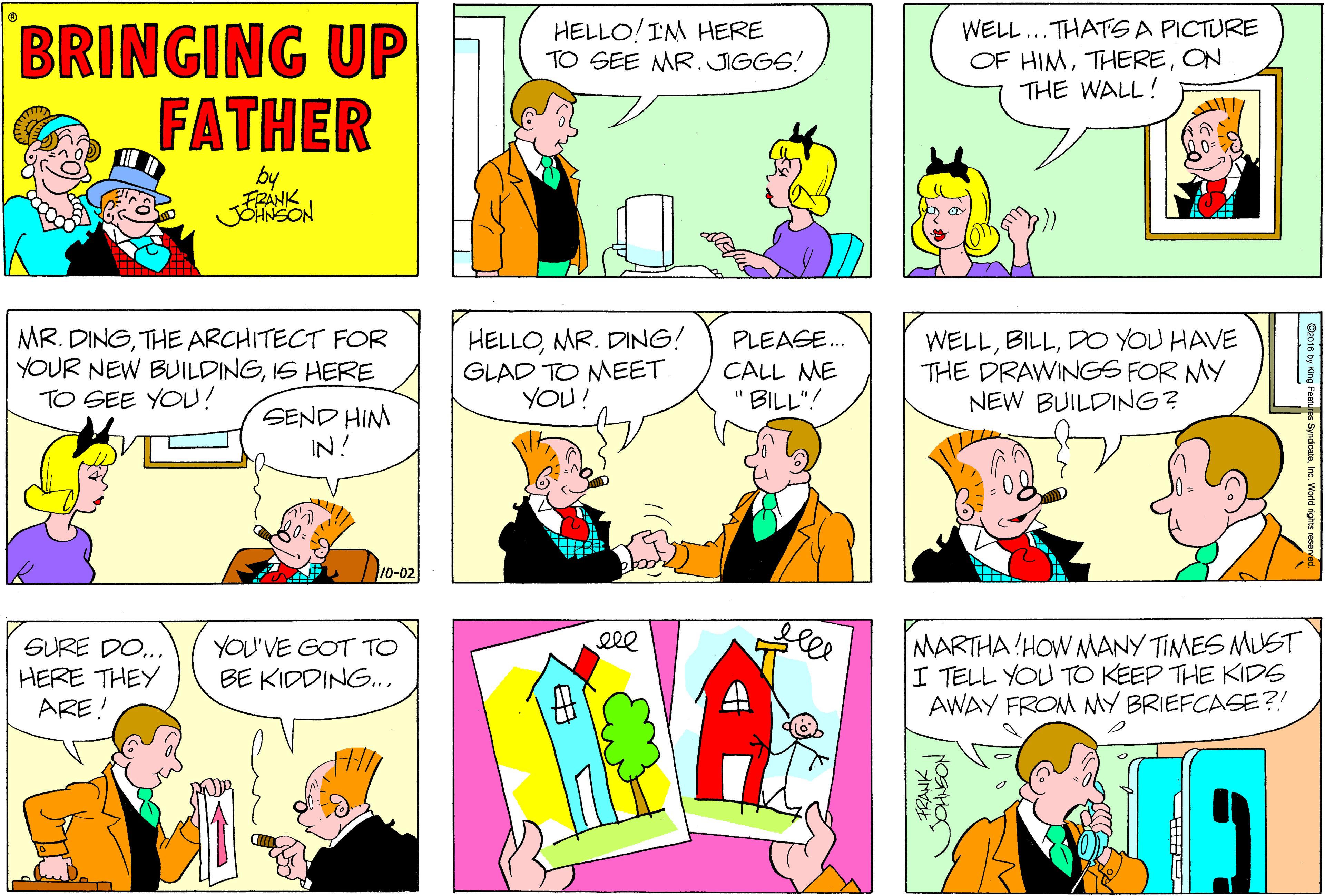 Sharing OCR: BRINGING UP FATHER HELLO! IM HERE TO SEE MR. JIGGS! WELL...THATS A PICTURE OF HIMON THE WALL! FRANK JOHNSON MR. DINGTHE ARCHITECT FOR YOUR NEW BUILDINGIS HERE TO SEE YOU! HELLOMR. DING! GLAD TO MEET YOU! WELLDO YOU HAVE THE DRAWINGS FOR MY NEW BUILDING? PLEASE. CALL ME " BILL"! SEND HIM IN! 10-02 ele SURE DO.. HERE THEY ARE! YOU'VE GOT TO BE KIDDING.. MARTHA HOW NMANY TIMES MUST I TELL YOU TO KEEP THE KIDS AWAY FROM MY BRIEFCASE?! BRINGING UP FATHER HELLO! IM HERE TO SEE MR. JIGGS! WELL...THATS A PICTURE OF HIMON THE WALL! FRANK JOHNSON MR. DINGTHE ARCHITECT FOR YOUR NEW BUILDINGIS HERE TO SEE YOU! HELLOMR. DING! GLAD TO MEET YOU! WELLDO YOU HAVE THE DRAWINGS FOR MY NEW BUILDING? PLEASE. CALL ME " BILL"! SEND HIM IN! 10-02 ele SURE DO.. HERE THEY ARE! YOU'VE GOT TO BE KIDDING.. MARTHA HOW NMANY TIMES MUST I TELL YOU TO KEEP THE KIDS AWAY FROM MY BRIEFCASE?!