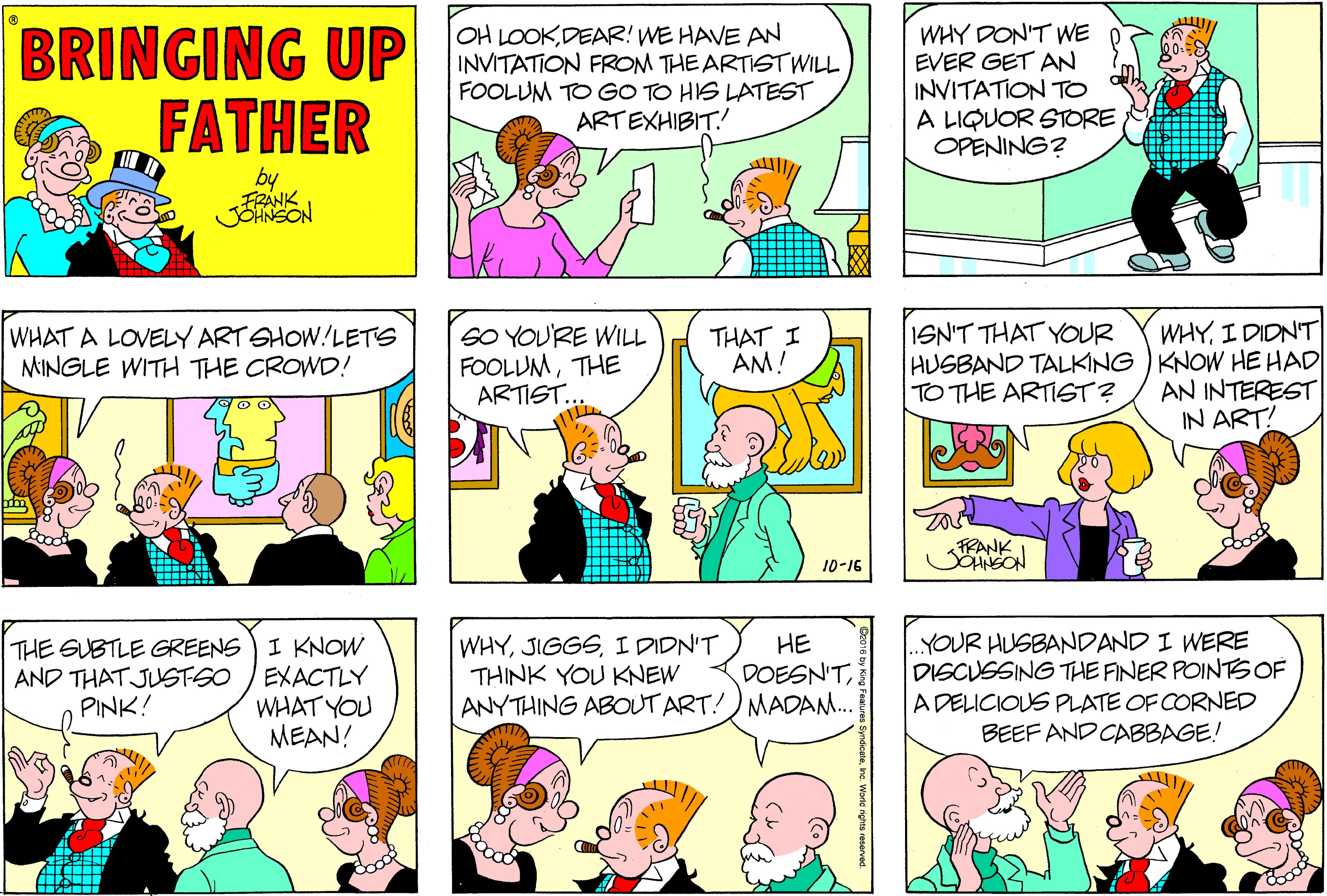 Interaction OCR: BRINGING UP FATHER OH LOOKDEAR! WE HAVE AN INVITATION FROM THE ARTIST WILL FOOLUM TO GO TO HIS LATEST ARTEXHIBIT. WHY DON'T WE EVER GET AN INVITATION TO A LIQUOR STORE OPENING? by FRANK JORNSON ISN'T THAT YOUR SO YOU'RE WILL FOOLUMTHE ARTIST.. WHYI DIDN'T HUSBAND TALKING ) KNOW HE HAD AN INTEREST IN ART! WHAT A LOVELY ART SHOW!LETS MINGLE WITH THE CROWD! THAT I AM! TO THE ARTISGT? 10-16 THE GUBTLE GREENS) I KNOW EXACTLY WHAT YOU MEAN! WHYI DIDN'T THINK YOU KNEW ANYTHING ABOUT ART!)MADAM. YOUR HUSBANDAND I WERE DISCUSSING THE FINER POINTSOF A DELICIOUS PLATE OF CORNED BEEF AND CABBAGE! ?? DOESN'TAND THAT JUSTSO PINK! BRINGING UP FATHER OH LOOKDEAR! WE HAVE AN INVITATION FROM THE ARTIST WILL FOOLUM TO GO TO HIS LATEST ARTEXHIBIT. WHY DON'T WE EVER GET AN INVITATION TO A LIQUOR STORE OPENING? by FRANK JORNSON ISN'T THAT YOUR SO YOU'RE WILL FOOLUMTHE ARTIST.. WHYI DIDN'T HUSBAND TALKING ) KNOW HE HAD AN INTEREST IN ART! WHAT A LOVELY ART SHOW!LETS MINGLE WITH THE CROWD! THAT I AM! TO THE ARTISGT? 10-16 THE GUBTLE GREENS) I KNOW EXACTLY WHAT YOU MEAN! WHYI DIDN'T THINK YOU KNEW ANYTHING ABOUT ART!)MADAM. YOUR HUSBANDAND I WERE DISCUSSING THE FINER POINTSOF A DELICIOUS PLATE OF CORNED BEEF AND CABBAGE! ?? DOESN'TAND THAT JUSTSO PINK!