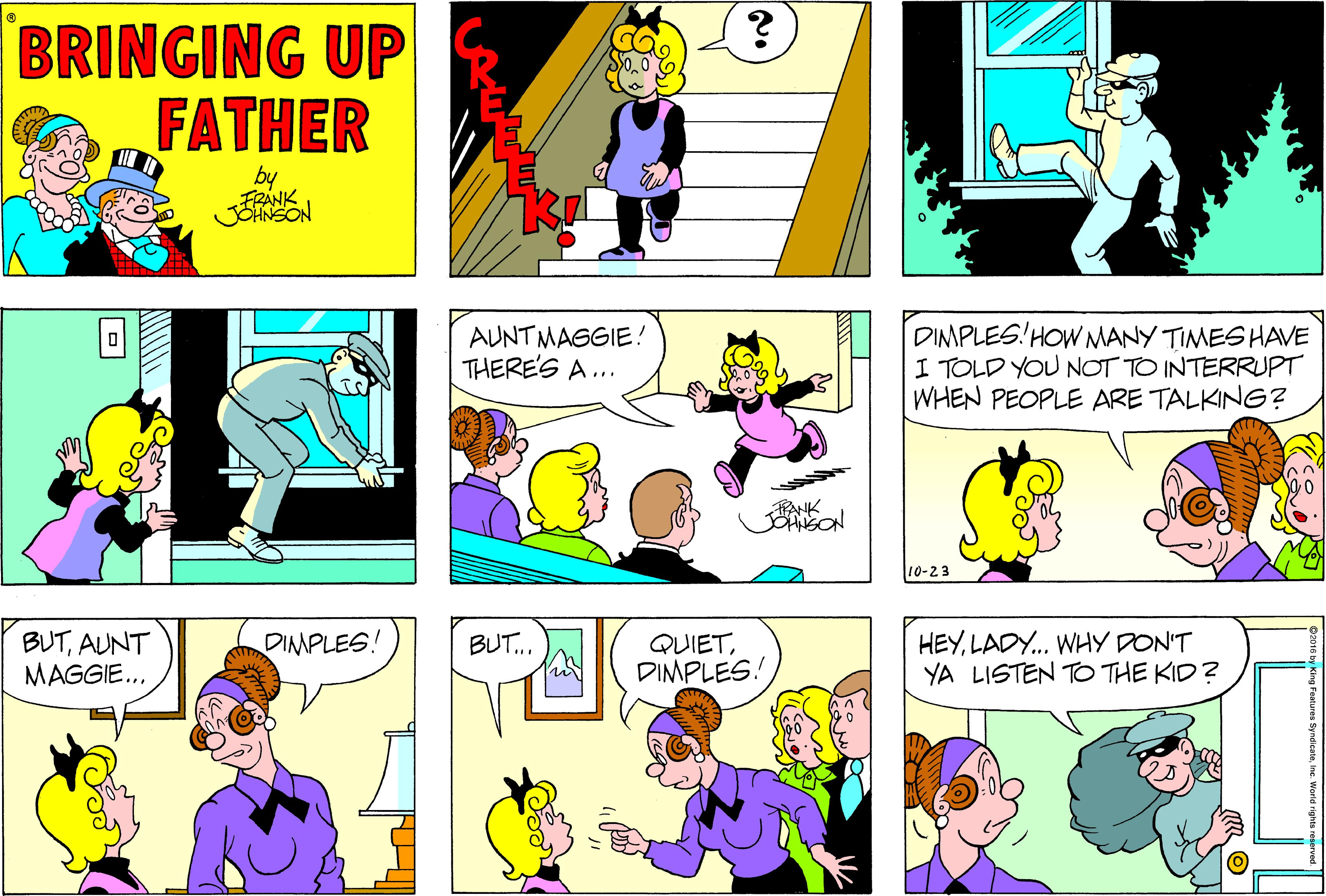 Interaction OCR: BRINGING UP FATHER by FRANK AUNTMAGGIE! THERE'S A ... DIMPLES! HOW MANY TIMES HAVE I TOLD YOU NOT TO INTERRUPT WHEN PEOPLE ARE TALKING? 10-23 HEYLADY.. WHY DON'T YA LISTEN TO THE KID? BUT... BUTAUNT MAGGIE.. DIMPLES! QUIETDIMPLES! BRINGING UP FATHER by FRANK AUNTMAGGIE! THERE'S A ... DIMPLES! HOW MANY TIMES HAVE I TOLD YOU NOT TO INTERRUPT WHEN PEOPLE ARE TALKING? 10-23 HEYLADY.. WHY DON'T YA LISTEN TO THE KID? BUT... BUTAUNT MAGGIE.. DIMPLES! QUIET