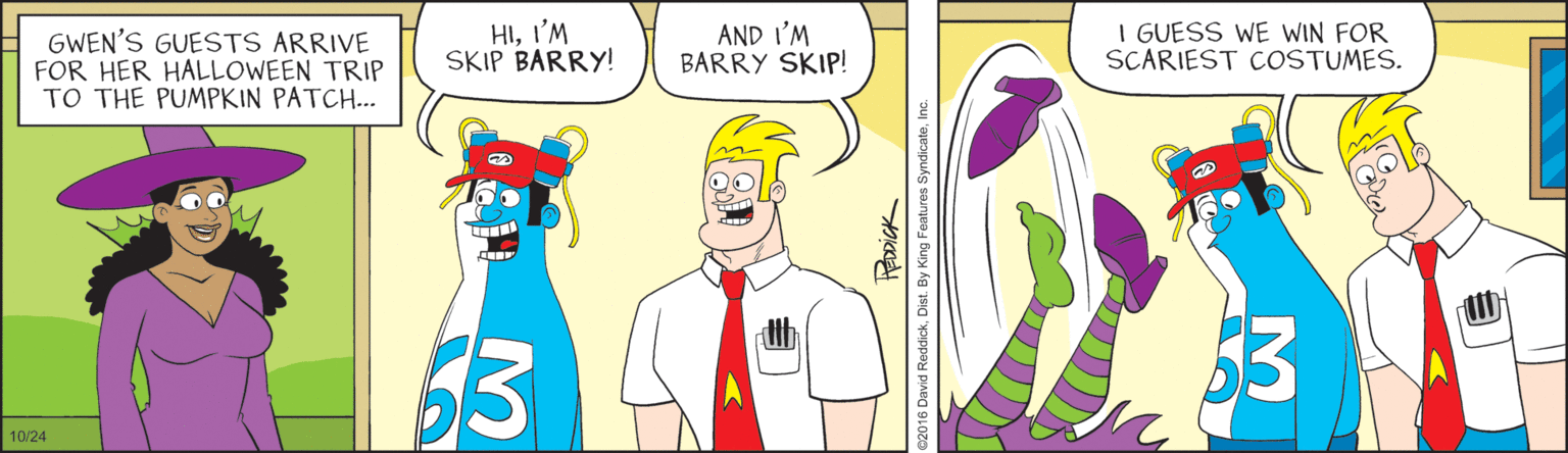 Fictional character OCR: GWEN'S GUESTS ARRIVE FOR HER HALLOWEEN TRIP TO THE PUMPKIN PATCH... HII'M SKIP BARRY! AND I'M BARRY SKIP! I GUESS WE WIN FOR SCARIEST COSTUMES. 10/24 HEDDICK 2016 David ReddickIn GWEN'S GUESTS ARRIVE FOR HER HALLOWEEN TRIP TO THE PUMPKIN PATCH... HII'M SKIP BARRY! AND I'M BARRY SKIP! I GUESS WE WIN FOR SCARIEST COSTUMES. 10/24 HEDDICK 2016 David ReddickDist. By King Features Syndicate