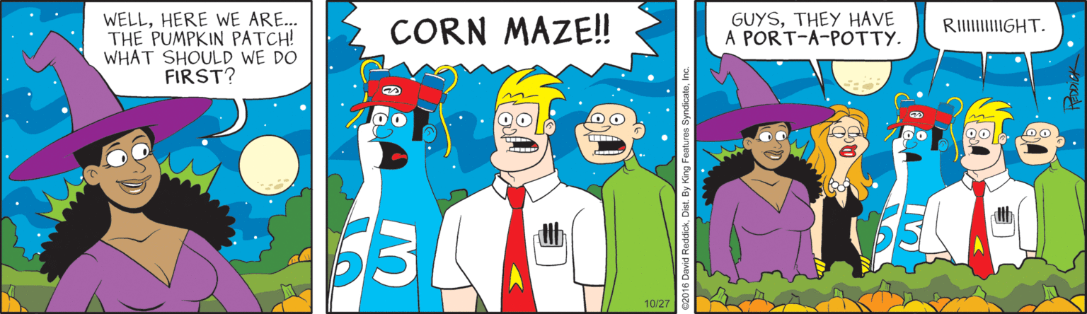 Drawing OCR: GUYSTHEY HAVE A PORT-A-POTTY. WELLHERE WE ARE.. THE PUMPKIN PATCH! WHAT SHOULD WE DO FIRST? CORN MAZE! RIIIIGHT. 10/27 ReddickDist By King Feature GUYSTHEY HAVE A PORT-A-POTTY. WELLHERE WE ARE.. THE PUMPKIN PATCH! WHAT SHOULD WE DO FIRST? CORN MAZE! RIIIIGHT. 10/27 ReddickDist By King Feature