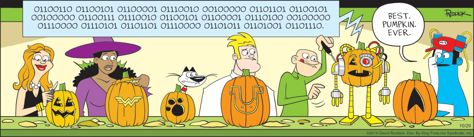 Cucurbita OCR: 01100110 O1100101 01100001 01110010 00100000 01101101 01100101 00100000 01100111 O1110010 01100101 01100001 01110100 00100000 BEST. PUMPKIN. EVER. 01110000 01110101 01101101 0111000O 01101011 01101001 01101110. 10/29 e2016 David ReddickInc 01100110 O1100101 01100001 01110010 00100000 01101101 01100101 00100000 01100111 O1110010 01100101 01100001 01110100 00100000 BEST. PUMPKIN. EVER. 01110000 01110101 01101101 0111000O 01101011 01101001 01101110. 10/29 e2016 David ReddickDist. By King Features Syndicate