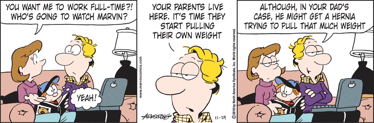 Pleased OCR: YOU WANT ME TO WORK FULL-TIME ?! WHO'S GOING TO WATCH MARVIN? YOUR PARENTS LIVE HERE. IT'S TIME THEY START PULLING THEIR OWN WEIGHT ALTHOUGHIN YOUR DAD'S CASEHE MIGHT GET A HERNIA TRYING TO PULL THAT MUCH WEIGHT YEAH! I1-29 www.marvincomics.com © 2016 by North America SyndicateInc. World rights rese YOU WANT ME TO WORK FULL-TIME ?! WHO'S GOING TO WATCH MARVIN? YOUR PARENTS LIVE HERE. IT'S TIME THEY START PULLING THEIR OWN WEIGHT ALTHOUGHIN YOUR DAD'S CASEHE MIGHT GET A HERNIA TRYING TO PULL THAT MUCH WEIGHT YEAH! I1-29 www.marvincomics.com © 2016 by North America SyndicateInc. World rights rese