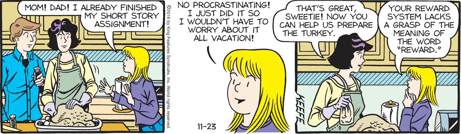 Happy OCR: MOM! DAD! I ALREADY FINISHED MY SHORT STORY ASSIGNMENT! NO PROCRASTINATING! I JUST DID IT SO I WOULDN'T HAVE TO WORRY ABOUT IT ALL VACATION! THAT'S GREATSWEETIE! NOW YOU CAN HELP US PREPARE THE TURKEY. YOUR REWARD SYSTEM LACKS A GRASP OF THE MEANING OF THE WORD "REWARD." 11-23 KEEFE MOM! DAD! I ALREADY FINISHED MY SHORT STORY ASSIGNMENT! NO PROCRASTINATING! I JUST DID IT SO I WOULDN'T HAVE TO WORRY ABOUT IT ALL VACATION! THAT'S GREATSWEETIE! NOW YOU CAN HELP US PREPARE THE TURKEY. YOUR REWARD SYSTEM LACKS A GRASP OF THE MEANING OF THE WORD "REWARD." 11-23 KEEFE