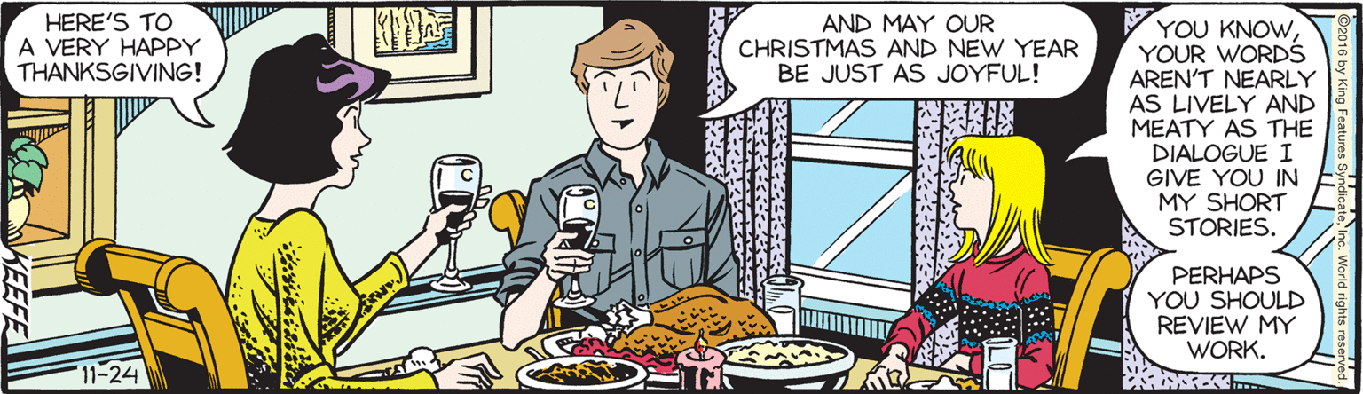 Conversation OCR: HERE'S TO A VERY HAPPY THANKSGIVING! AND MAY OUR CHRISTMAS AND NEW YEAR BE JUST AS JOYFUL! YOU KNOWYOUR WORDS AREN'T NEARLY AS LIVELY AND MEATY AS THE DIALOGUE I GIVE YOU IN MY SHORT STORIES. PERHAPS YOU SHOULD REVIEW MY WORK. 11-24 KEEFE HERE'S TO A VERY HAPPY THANKSGIVING! AND MAY OUR CHRISTMAS AND NEW YEAR BE JUST AS JOYFUL! YOU KNOWYOUR WORDS AREN'T NEARLY AS LIVELY AND MEATY AS THE DIALOGUE I GIVE YOU IN MY SHORT STORIES. PERHAPS YOU SHOULD REVIEW MY WORK. 11-24 KEEFE