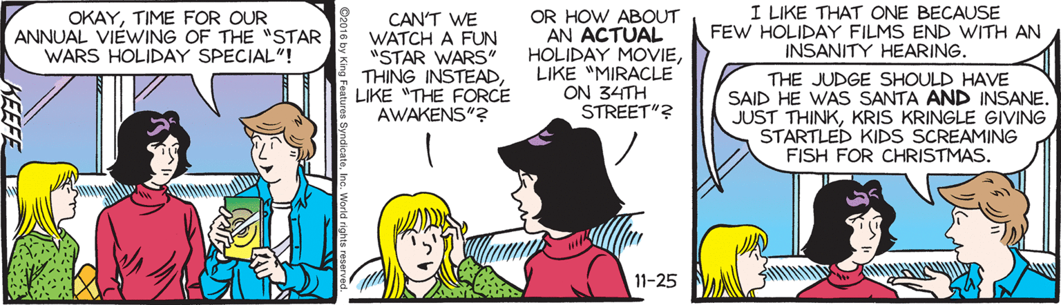 Gesture OCR: I LIKE THAT ONE BECAUSE FEW HOLIDAY FILMS END WITH AN INSANITY HEARING. OR HOW ABOUT AN ACTUAL HOLIDAY MOVIELIKE "MIRACLE ON 34TH STREET"? OKAYTIME FOR OUR ANNUAL VIÈWING OF THE "STAR WARS HOLIDAY SPECIAL"! CAN'T WE WATCH A FUN "STAR WARS" THING INSTEADLIKE "THE FORCE AWAKENS"? THE JUDGE SHOULD HAVE SAID HE WAS SANTA AND INSANE. JUST THINKKRIS KRINGLE GIVING STARTLED KIDS SCREAMING FISH FOR CHRISTMAS. 11-25 tures SyndicateInc. World rights re KEEFE I LIKE THAT ONE BECAUSE FEW HOLIDAY FILMS END WITH AN INSANITY HEARING. OR HOW ABOUT AN ACTUAL HOLIDAY MOVIELIKE "MIRACLE ON 34TH STREET"? OKAYTIME FOR OUR ANNUAL VIÈWING OF THE "STAR WARS HOLIDAY SPECIAL"! CAN'T WE WATCH A FUN "STAR WARS" THING INSTEADLIKE "THE FORCE AWAKENS"? THE JUDGE SHOULD HAVE SAID HE WAS SANTA AND INSANE. JUST THINKKRIS KRINGLE GIVING STARTLED KIDS SCREAMING FISH FOR CHRISTMAS. 11-25 tures SyndicateInc. World rights re KEEFE