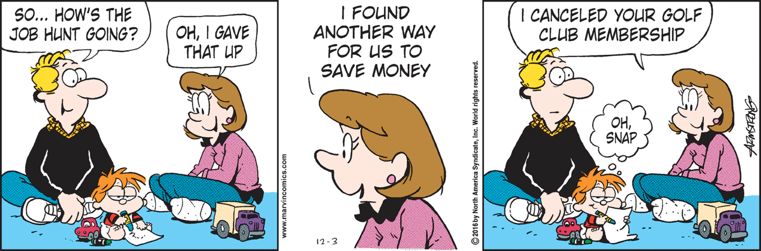 Illustration OCR: I FOUND ANOTHER WAY FOR US TO SAVE MONEY SO... HOW'S THE JOB HUNT GOING? I CANCELED YOUR GOLF CLUB MEMBERSHIP OHI GAVE THAT UP OHSNAP 12-3 www.marvincomics.com 2016 by North America SyndicateInc. World rights reserved. I FOUND ANOTHER WAY FOR US TO SAVE MONEY SO... HOW'S THE JOB HUNT GOING? I CANCELED YOUR GOLF CLUB MEMBERSHIP OHI GAVE THAT UP OHSNAP 12-3 www.marvincomics.com 2016 by North America SyndicateInc. World rights reserved.