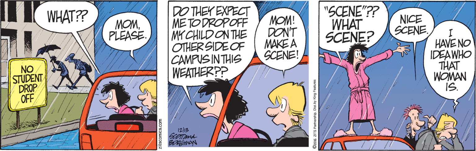 Comic book OCR: WHAT?? DO THEY EXPECT METODROPOFF MY CHILDON THE OTHER SIDE OF CAMPUS IN THIS WEATHER?? MOM! DON'T MAKE A SCENE! "SCENE"?? WHAT SCENE? MOMPLEASE NICE SCENE. NO STUDENT DROP OFF HAVE NO IDEAWHO THAT WOMAN IS. 12|13 Deo6 ZITS Partnership. Dst. by Kir WHAT?? DO THEY EXPECT METODROPOFF MY CHILDON THE OTHER SIDE OF CAMPUS IN THIS WEATHER?? MOM! DON'T MAKE A SCENE! "SCENE"?? WHAT SCENE? MOMPLEASE NICE SCENE. NO STUDENT DROP OFF HAVE NO IDEAWHO THAT WOMAN IS. 12|13 Deo6 ZITS Partnership. Dst. by Kir