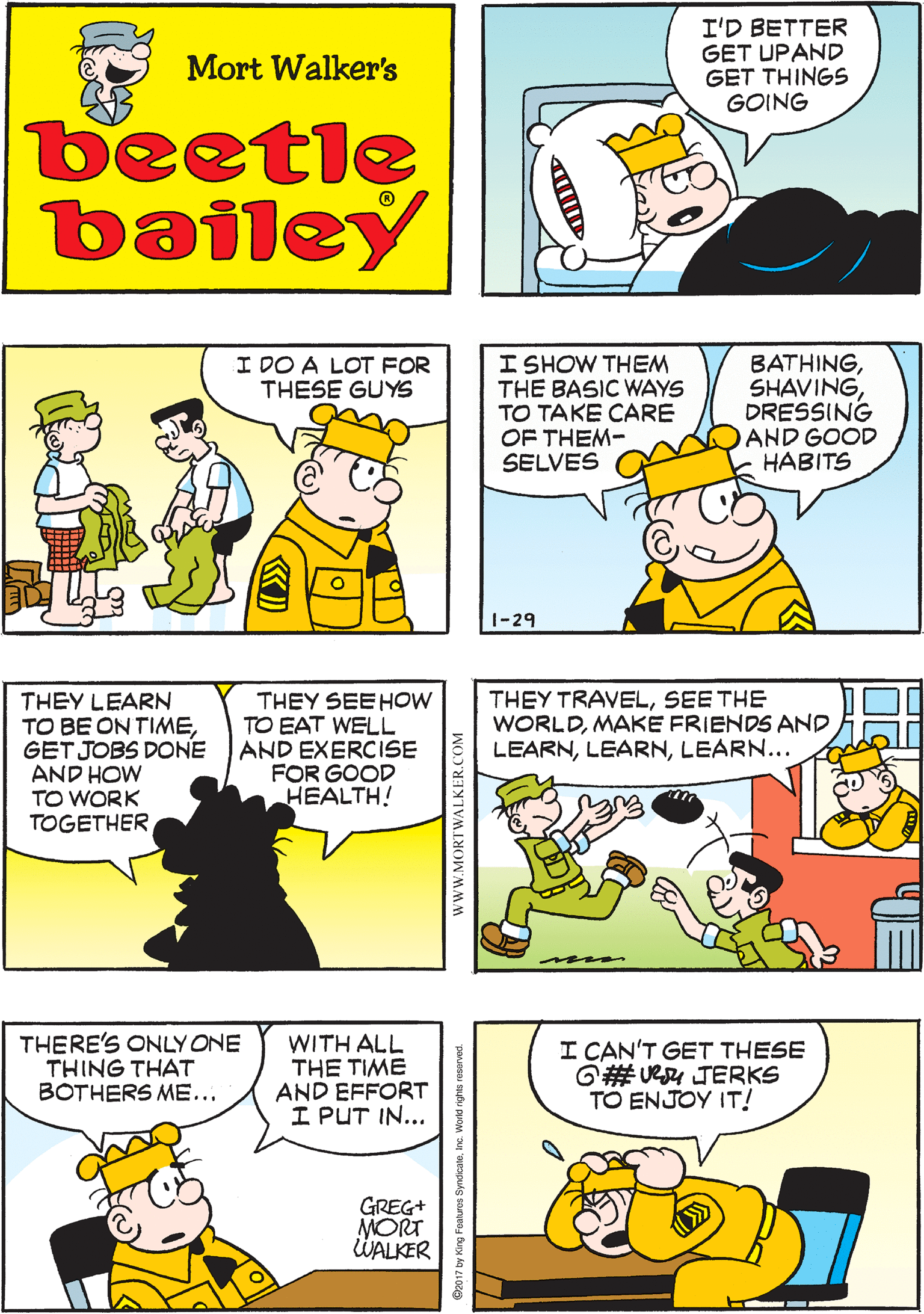 Interaction OCR: I'D BETTER GET UPAND GET THINGS GOING THOSE GUYS NEED ME! Mort Walker's beetle bailey I SHOW THEM THE BASIC WAYS TO TAKE CARE OF THEM- SELVES THEY LEARN TO BE ON TIMEGET JOBS DONE AND HOW TO WORK TOGETHER I DO A LOT FOR THESE GUYS BATHINGDRESSING AND GOOD HABITS THEY SEEHOW TO EAT WELL AND EXERCISE FOR GOOD HEALTH! 1-29 THEY TRAVELSEE THE WORLDMAKE FRIENDS AND LEARNLEARN... THERE'S ONLY ONE THING THAT BOTHERS ME... WITH ALL THE TIME AND EFFORT I PUT IN... I CAN'T GET THESE G# Ueu JERKS TO ENJOY IT! GREG+ MORT WALKER www.MORTWALKER.COM 7 by King Foahures Syndcaleinc. World rghts reserve I'D BETTER GET UPAND GET THINGS GOING THOSE GUYS NEED ME! Mort Walker's beetle bailey I SHOW THEM THE BASIC WAYS TO TAKE CARE OF THEM- SELVES THEY LEARN TO BE ON TIMEGET JOBS DONE AND HOW TO WORK TOGETHER I DO A LOT FOR THESE GUYS BATHINGDRESSING AND GOOD HABITS THEY SEEHOW TO EAT WELL AND EXERCISE FOR GOOD HEALTH! 1-29 THEY TRAVELSEE THE WORLDMAKE FRIENDS AND LEARNLEARN... THERE'S ONLY ONE THING THAT BOTHERS ME... WITH ALL THE TIME AND EFFORT I PUT IN... I CAN'T GET THESE G# Ueu JERKS TO ENJOY IT! GREG+ MORT WALKER www.MORTWALKER.COM 7 by King Foahures Syndcaleinc. World rghts reserve