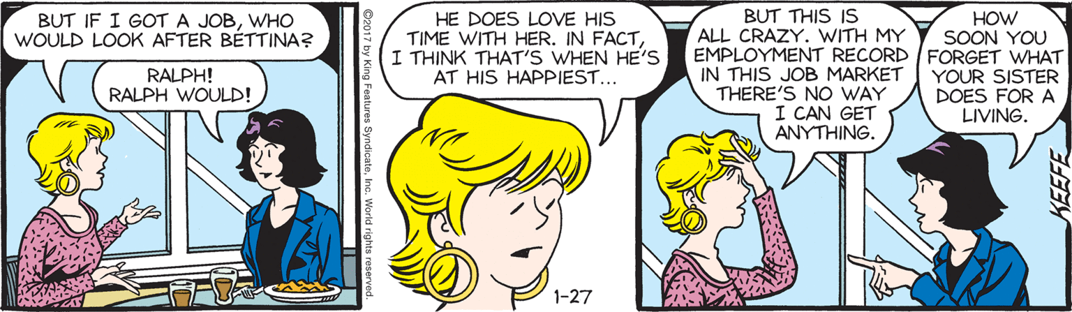 Comics OCR: BUT THIS IS ALL CRAZY. WITH MY HE DOES LOVE HIS TIME WITH HER. IN FACTI THINK THAT'S WHEN HE'S AT HIS HAPPIEST... HOW SOON YOU EMPLOYMENT RECORD |FORGET WHAT YOUR SISTER DOES FORA LIVING. BUT IF I GOT A JOBWHO WOULD LOOK AFTER BÉTTINA? IN THIS JOB MARKET THERE'S NO WAY I CAN GET ANYTHING. RALPH! RALPH WOULD! 1-27 king Features SyndicateInc. KEEFE BUT THIS IS ALL CRAZY. WITH MY HE DOES LOVE HIS TIME WITH HER. IN FACTI THINK THAT'S WHEN HE'S AT HIS HAPPIEST... HOW SOON YOU EMPLOYMENT RECORD |FORGET WHAT YOUR SISTER DOES FORA LIVING. BUT IF I GOT A JOBWHO WOULD LOOK AFTER BÉTTINA? IN THIS JOB MARKET THERE'S NO WAY I CAN GET ANYTHING. RALPH! RALPH WOULD! 1-27 king Features SyndicateInc. KEEFE