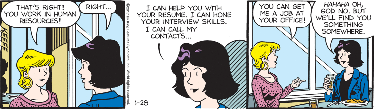Illustration OCR: YOU CAN GET ME A JOB AT YOUR OFFICE! ?????? ??GOD NO. BUT WE'LL FIND YOU SOMETHING SOMEWHERE. RIGHT... THAT'S RIGHT! YOU WORK IN HUMAN RESOURCES! I CAN HELP YOU WITH YOUR RESUME. I CAN HONE YOUR INTERVIEW SKILLS. I CAN CALL MY CONTACTS... 1-28 KEEFE YOU CAN GET ME A JOB AT YOUR OFFICE! ?????? ??GOD NO. BUT WE'LL FIND YOU SOMETHING SOMEWHERE. RIGHT... THAT'S RIGHT! YOU WORK IN HUMAN RESOURCES! I CAN HELP YOU WITH YOUR RESUME. I CAN HONE YOUR INTERVIEW SKILLS. I CAN CALL MY CONTACTS... 1-28 KEEFE