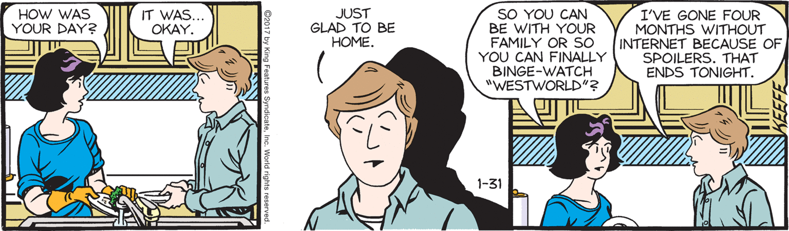 Cartoon OCR: SO YOU CAN BE WITH YOUR FAMILY OR SO YOU CAN FINALLY BINGE-WATCH "WESTWORLD"? HOW WAS YOUR DAY? IT WAS... OKAY. JUST GLAD TO BE HOME. I'VE GONE FOUR MONTHS WITHOUT INTERNET BECAUSE OF SPOILERS. THAT ENDS TONIGHT. 1-31 SO YOU CAN BE WITH YOUR FAMILY OR SO YOU CAN FINALLY BINGE-WATCH "WESTWORLD"? HOW WAS YOUR DAY? IT WAS... OKAY. JUST GLAD TO BE HOME. I'VE GONE FOUR MONTHS WITHOUT INTERNET BECAUSE OF SPOILERS. THAT ENDS TONIGHT. 1-31