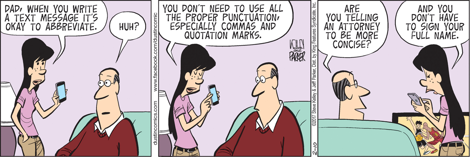 Happy OCR: DADWHEN YOU WRITE A TEXT MESSAGE IT'S OKAY TO ABBREVIATE. YOU DON'T NEED TO USE ALL THE PROPER PUNCTUATIONESPECIALLY COMMAS AND QUOTATION MARKS. ARE YOU TELLING AN ATTORNEY TO BE MORE CONCISE? AND YOU DON'T HAVE TO SIGN YOUR FULL NAME. HUH? KLY dustincomics.com C2017 Steve Kele DADWHEN YOU WRITE A TEXT MESSAGE IT'S OKAY TO ABBREVIATE. YOU DON'T NEED TO USE ALL THE PROPER PUNCTUATIONESPECIALLY COMMAS AND QUOTATION MARKS. ARE YOU TELLING AN ATTORNEY TO BE MORE CONCISE? AND YOU DON'T HAVE TO SIGN YOUR FULL NAME. HUH? KLY dustincomics.com C2017 Steve Kele