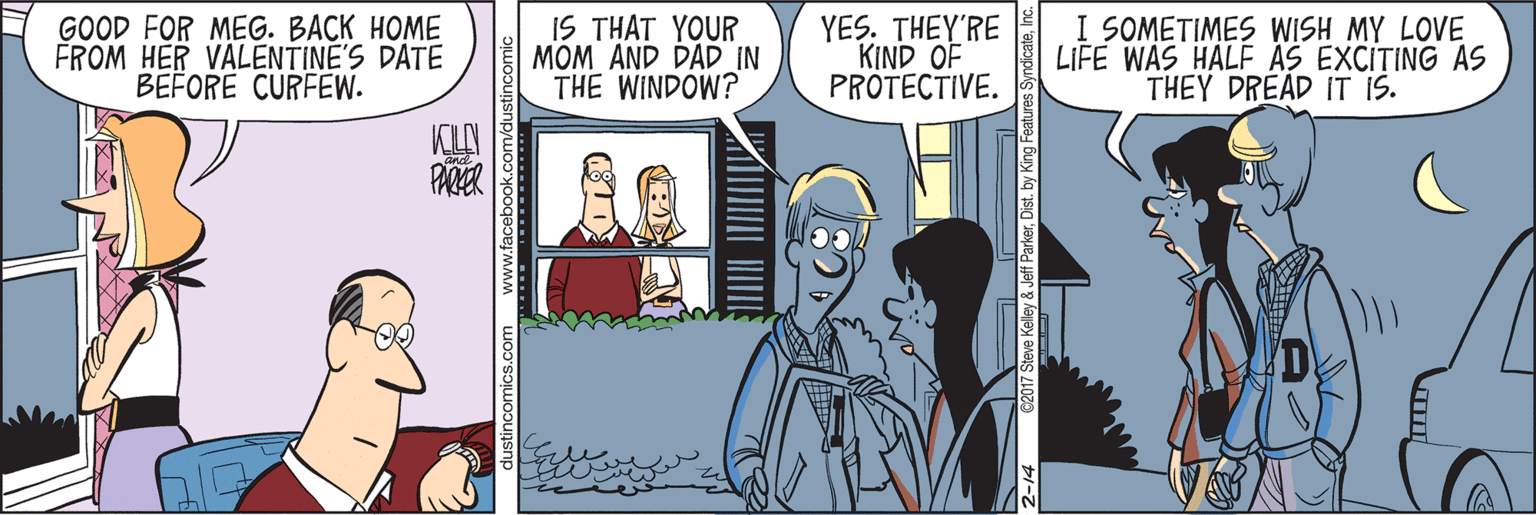 Conversation OCR: GOOD FOR MEG. BACK HOME FROM HER VALENTINE'S DATE BEFORE CURFEW. IS THAT YOUR MOM AND DAD IN THE WINDOW? YES. THEY'RE KIND OF PROTECTIVE. I SOMETIMES WISH MY LOVE LIFE WAS HALF AS EXCITING AS THEY DREAD IT IS. PARKER Steve Kelley & Jeff ParkerD GOOD FOR MEG. BACK HOME FROM HER VALENTINE'S DATE BEFORE CURFEW. IS THAT YOUR MOM AND DAD IN THE WINDOW? YES. THEY'RE KIND OF PROTECTIVE. I SOMETIMES WISH MY LOVE LIFE WAS HALF AS EXCITING AS THEY DREAD IT IS. PARKER Steve Kelley & Jeff Parker