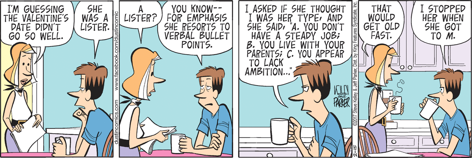 Organism OCR: YOU KNOW-- I'M GUESSING THE VALENTINE'S DATE DIDN'T GO SO WELL. SHE WAS A LISTER. I ASKED IF SHE THOUGHT I WAS HER TYPEAND SHE SAID"A. YOU DON'T HAVE A STEADY JOB; B. YOU LIVE WITH YOUR PARENTS; C. YOU APPEAR TO LACK AMBITIO.." THAT WOULD GET OLD FAST. I STOPPED HER WHEN SHE GOT TO M. A LISTER?) FOR EMPHASIS SHE RESORTS TO VERBAL BULLET POINTS. 2017 Steve Keley & Jeff Parkerinc. YOU KNOW-- I'M GUESSING THE VALENTINE'S DATE DIDN'T GO SO WELL. SHE WAS A LISTER. I ASKED IF SHE THOUGHT I WAS HER TYPEAND SHE SAID"A. YOU DON'T HAVE A STEADY JOB; B. YOU LIVE WITH YOUR PARENTS; C. YOU APPEAR TO LACK AMBITIO.." THAT WOULD GET OLD FAST. I STOPPED HER WHEN SHE GOT TO M. A LISTER?) FOR EMPHASIS SHE RESORTS TO VERBAL BULLET POINTS. 2017 Steve Keley & Jeff ParkerDist. by King Features Syncicate