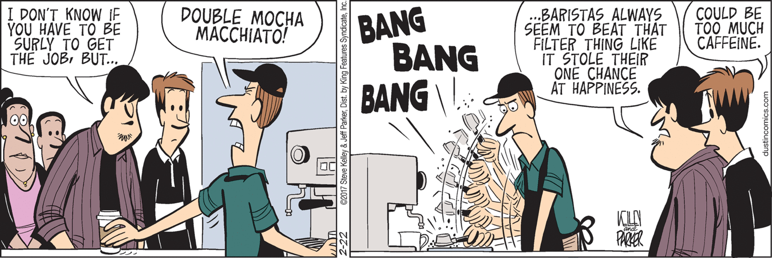 Conversation OCR: I DON'T KNOW IF YOU HAVE TO BE SURLY TO GET THE JOBBUT... BANG BANG BANG I. ...BARISTAS ALWAYS SEEM TO BEAT THAT FILTER THING LIKE IT STOLE THEIR ONE CHANCE AT HAPPINESS. DOUBLE MOCHA MACCHIATO! COULD BE TOO MUCH CAFFEINE. KLN PARER I DON'T KNOW IF YOU HAVE TO BE SURLY TO GET THE JOBBUT... BANG BANG BANG I. ...BARISTAS ALWAYS SEEM TO BEAT THAT FILTER THING LIKE IT STOLE THEIR ONE CHANCE AT HAPPINESS. DOUBLE MOCHA MACCHIATO! COULD BE TOO MUCH CAFFEINE. KLN PARER