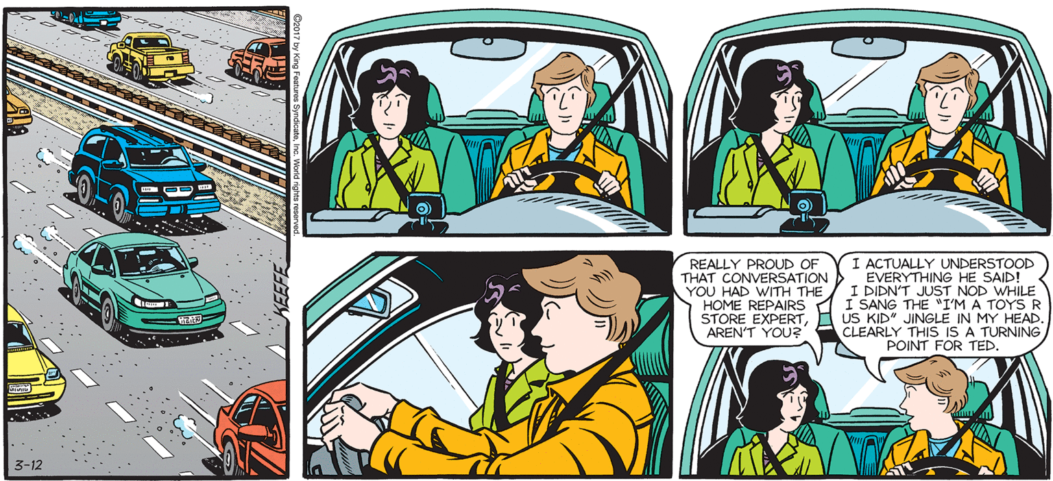 Mode of transport OCR: SALLY FORTH Francesco Marciuliano REALLY PROUD OF THAT CONVERSATION YOU HAD WITH THE HOME REPAIRS STORE EXPERTAREN'T YOU? I ACTUALLY UNDERSTOOD EVERYTHING HE SAID! I DIDN'T JUST NOD WHILE I SANG THE "I'M A TOYS R US KIP JINGLE IN MY HEAD. IS IS A TURNING POINT FOR TED. 3-12 SALLY FORTH Francesco Marciuliano REALLY PROUD OF THAT CONVERSATION YOU HAD WITH THE HOME REPAIRS STORE EXPERTAREN'T YOU? I ACTUALLY UNDERSTOOD EVERYTHING HE SAID! I DIDN'T JUST NOD WHILE I SANG THE "I'M A TOYS R US KIP JINGLE IN MY HEAD. IS IS A TURNING POINT FOR TED. 3-12