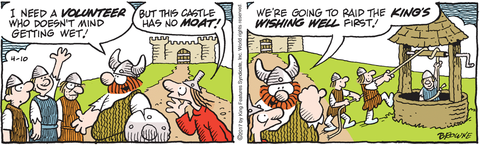 Drawing OCR: I NEED A VOLUNTEER WHO DOESN'T MIND GETTING WET! BUT THIS CASTLE HAS NO MOAT! WE'RE GOING TO RAID THE KING'S WISHING WELL FIRST! 4-10 BEDWNE ©2017 by King Features SyndicateInc. World rights reserve I NEED A VOLUNTEER WHO DOESN'T MIND GETTING WET! BUT THIS CASTLE HAS NO MOAT! WE'RE GOING TO RAID THE KING'S WISHING WELL FIRST! 4-10 BEDWNE ©2017 by King Features SyndicateInc. World rights reserve