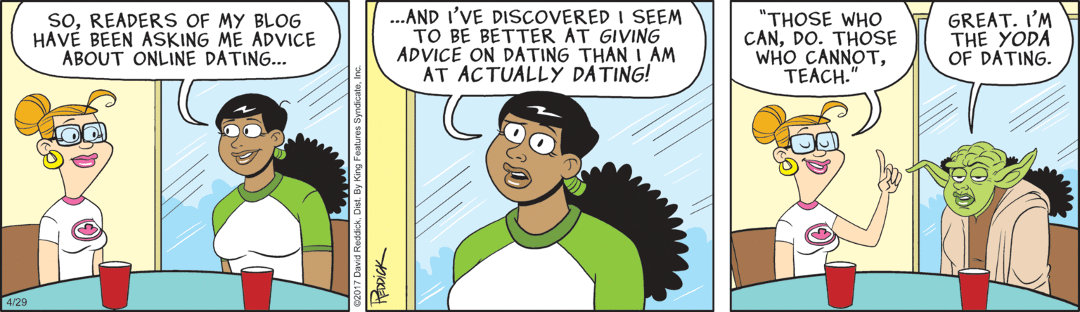 Animated cartoon OCR: soREADERS OF MY BLOG HAVE BEEN ASKING ME ADVICE ABOUT ONLINE DATING... ..AND I'VE DISCOVERED I SEEM TO BE BETTER AT GIVING ADVICE ON DATING THAN I AM AT ACTUALLY DATING! "THOSE WHO CANDO. THOSE WHO CANNOTTEACH." GREAT. I'M THE YODA OF DATING. 4/29 HEDDICK soREADERS OF MY BLOG HAVE BEEN ASKING ME ADVICE ABOUT ONLINE DATING... ..AND I'VE DISCOVERED I SEEM TO BE BETTER AT GIVING ADVICE ON DATING THAN I AM AT ACTUALLY DATING! "THOSE WHO CANDO. THOSE WHO CANNOTTEACH." GREAT. I'M THE YODA OF DATING. 4/29 HEDDICK