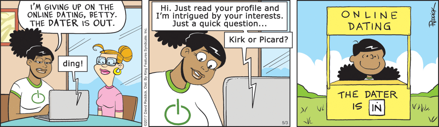 Rectangle OCR: I'M GIVING UP ON THE ONLINE DATINGBETTY. THE DATER IS OUT. Hi. Just read your profile and I'm intrigued by your interests. Just a quick question... ONLINE DATING Kirk or Picard? ding! THE DATER IS IN 5/3 I'M GIVING UP ON THE ONLINE DATINGBETTY. THE DATER IS OUT. Hi. Just read your profile and I'm intrigued by your interests. Just a quick question... ONLINE DATING Kirk or Picard? ding! THE DATER IS IN 5/3