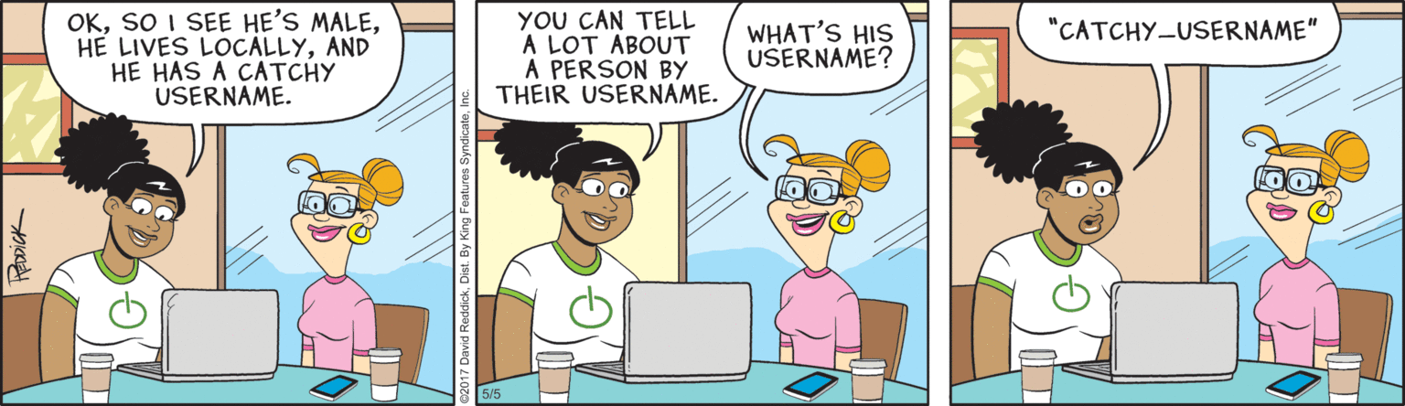 Comic book OCR: OKAND HE HAS A CATCHY USERNAME. YOU CAN TELL A LOT ABOUT A PERSON BY THEIR USERNAME. "CATCHY-USERNAME" WHAT'S HIS USERNAME? OKSO I SEE HE'S MALEHE LIVES LOCALLYAND HE HAS A CATCHY USERNAME. YOU CAN TELL A LOT ABOUT A PERSON BY THEIR USERNAME. "CATCHY-USERNAME" WHAT'S HIS USERNAME?