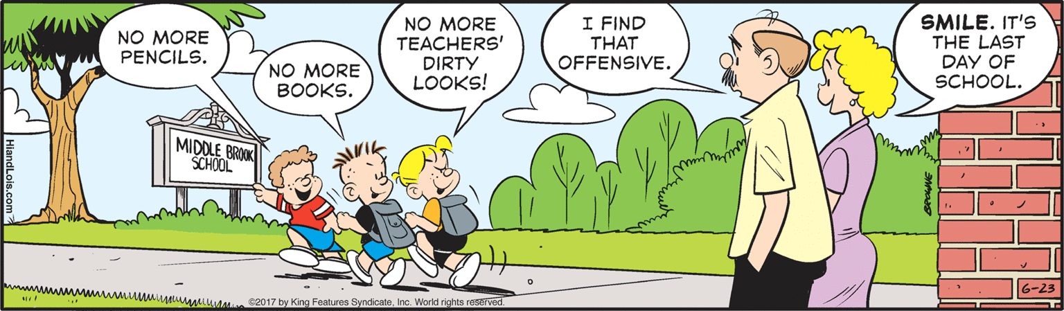 Happy OCR: NO MORE TEACHERS' DIRTY LOOKS! I FIND THAT OFFENSIVE. SMILE. IT'S THE LAST DAY OF SCHOOL. NO MORE PENCILS. NO MORE BOOKS. MIDDLE BROK SCHOOL wwwwwwmuMMuM t s2017 by King Features SyndicateInc. World rights reserved. 6-23 NO MORE TEACHERS' DIRTY LOOKS! I FIND THAT OFFENSIVE. SMILE. IT'S THE LAST DAY OF SCHOOL. NO MORE PENCILS. NO MORE BOOKS. MIDDLE BROK SCHOOL wwwwwwmuMMuM t s2017 by King Features SyndicateInc. World rights reserved. 6-23