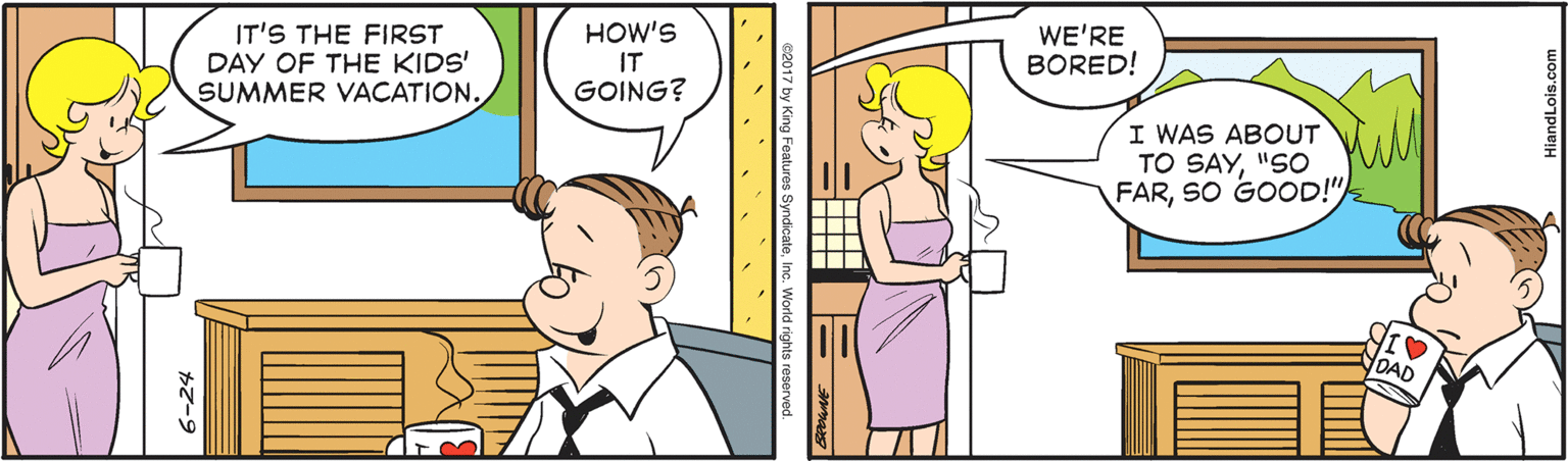 Happy OCR: IT'S THE FIRST DAY OF THE KIDS' SUMMER VACATION. HOW'S IT GOING? WE'RE BORED! I WAS ABOUT TO SAY"SO FARSO GOOD!" NOAD 6-24 IT'S THE FIRST DAY OF THE KIDS' SUMMER VACATION. HOW'S IT GOING? WE'RE BORED! I WAS ABOUT TO SAY"SO FARSO GOOD!" NOAD 6-24