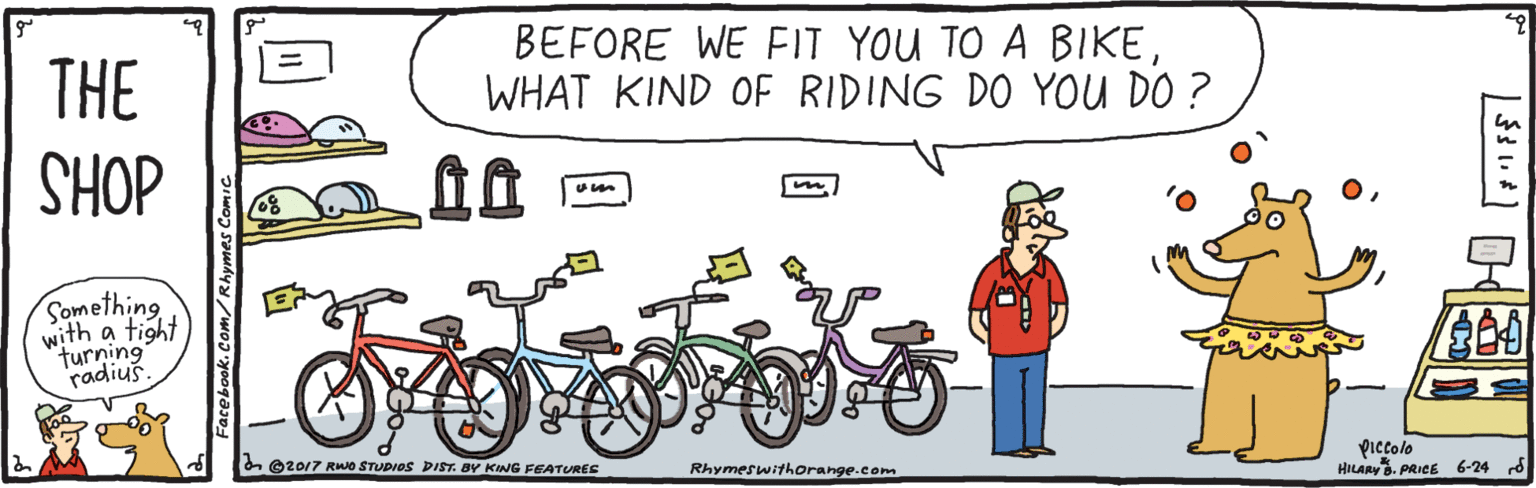 Bicycle handlebar OCR: THE BEFORE WE FIT YOU TO A BIKEWHAT KIND OF RIDING DO YOU DO ? DOHS Something with a tight turning radiuš. on ©2017 RO STUDIOS DIST. BY KING FEATURES Piccolo HILARY. PRICE 6-24 rd Rhymeswithorange.com Facebook. Con THE BEFORE WE FIT YOU TO A BIKEWHAT KIND OF RIDING DO YOU DO ? DOHS Something with a tight turning radiuš. on ©2017 RO STUDIOS DIST. BY KING FEATURES Piccolo HILARY. PRICE 6-24 rd Rhymeswithorange.com Facebook. Con