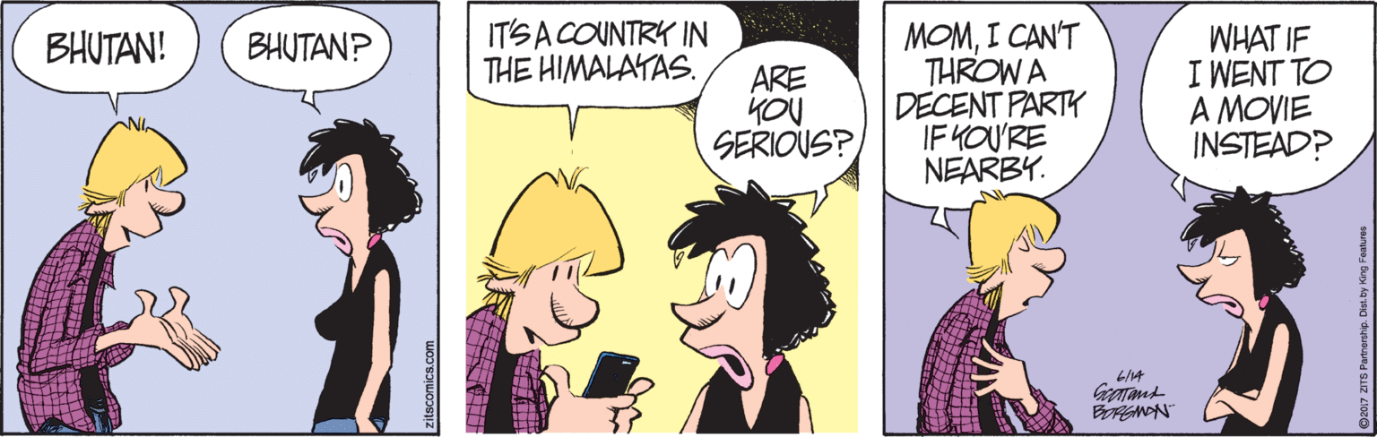 Font OCR: ITSA COUNTRY IN THE HIMALAYAS. MOMI CAN'T THROW A DECENT PARTY IF YOU'RE NEARBY. WHAT IF I WENT TO A MOVIE INSTEAD? BHUTAN! BHUTAN? ARE YOU SERIOUS? LI14 BRGNON zitscomics.com 7 DTS Partnership. Dist.by King Featur ITSA COUNTRY IN THE HIMALAYAS. MOMI CAN'T THROW A DECENT PARTY IF YOU'RE NEARBY. WHAT IF I WENT TO A MOVIE INSTEAD? BHUTAN! BHUTAN? ARE YOU SERIOUS? LI14 BRGNON zitscomics.com 7 DTS Partnership. Dist.by King Featur