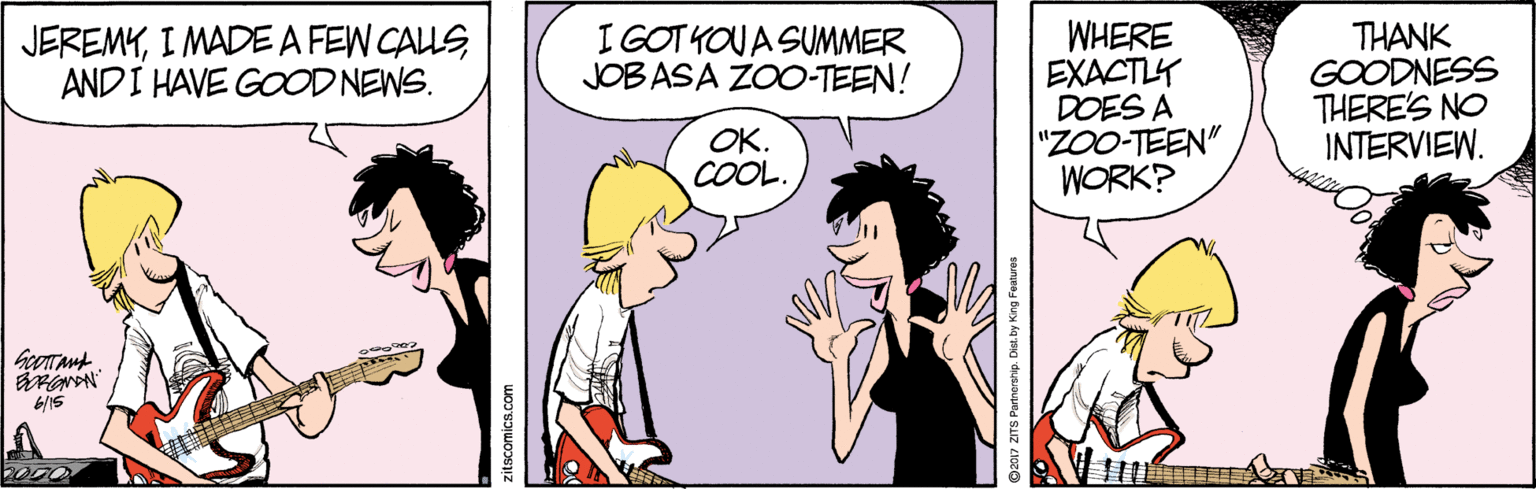 Happy OCR: I GOT KOUA SUMMER JOB ASA ZOO-TEEN! WHERE EXACTLY DOES A "ZOO-TEEN" WORK? JEREMYI MADEA FEW CALLS AND I HAVE GOOD NEWS. THANK GOODNESS THERE'S NO INTERVIEW. OK. COOL. ©2017 ZITS Partnorehip. Dist. by King Foatures I GOT KOUA SUMMER JOB ASA ZOO-TEEN! WHERE EXACTLY DOES A "ZOO-TEEN" WORK? JEREMYI MADEA FEW CALLS AND I HAVE GOOD NEWS. THANK GOODNESS THERE'S NO INTERVIEW. OK. COOL. ©2017 ZITS Partnorehip. Dist. by King Foatures