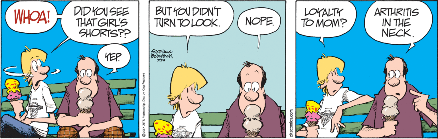 Parallel OCR: WHOA! DID YOU SEE THAT GIRL'S SHORTS?? BUT YOU DIDN'T TURN TO LOOK. LOKALTY TO MOM? ARTHRITIS IN THE NECK. NOPE. KEP 7/29 Dist by King Features WHOA! DID YOU SEE THAT GIRL'S SHORTS?? BUT YOU DIDN'T TURN TO LOOK. LOKALTY TO MOM? ARTHRITIS IN THE NECK. NOPE. KEP 7/29 Dist by King Features