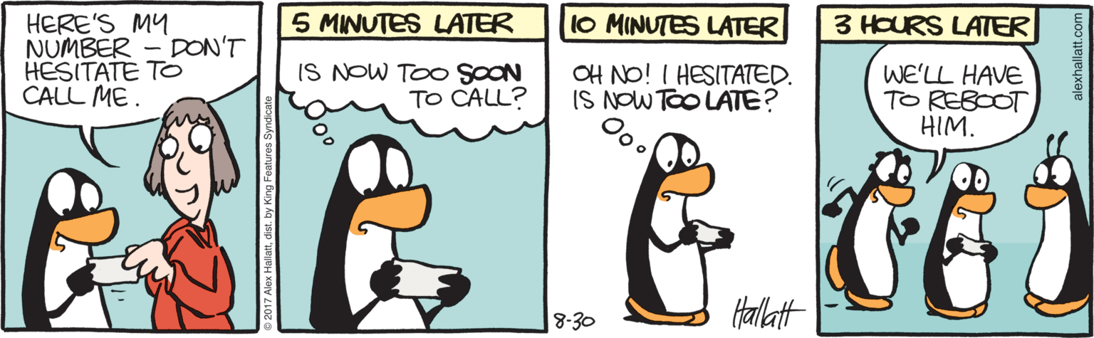 Flightless bird OCR: 5 MINUTES LATER 10 MINUTES LATER HERE'S MY NUMBER - DON'T HESITATE TO CALL ME. 3 HOURS LATER IS NOW TOO SOON TO CALL? OH NO! I HESITATED. IS NOW TOO LATE? WE'LL HAVE TO REBOOT HIM. Halatt 8-30 alexhallatt.co 5 MINUTES LATER 10 MINUTES LATER HERE'S MY NUMBER - DON'T HESITATE TO CALL ME. 3 HOURS LATER IS NOW TOO SOON TO CALL? OH NO! I HESITATED. IS NOW TOO LATE? WE'LL HAVE TO REBOOT HIM. Halatt 8-30 alexhallatt.co
