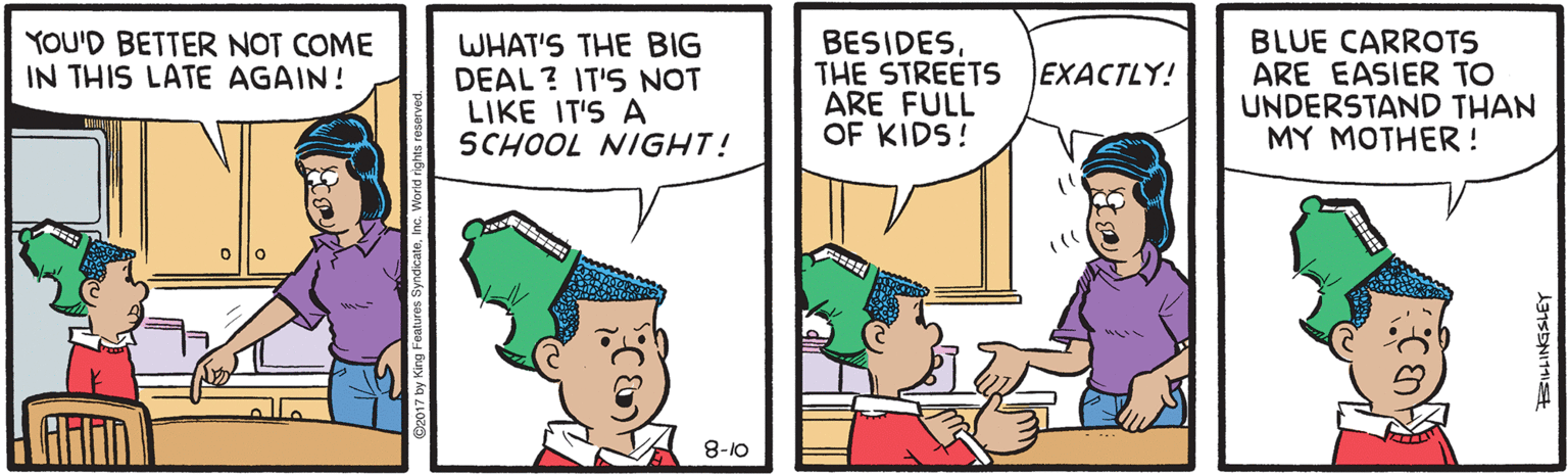 Organism OCR: YOU'D BETTER NOT COME IN THIS LATE AGAIN! WHAT'S THE BIG DEAL? IT'S NOT LIKE IT'S A SCHOOL NIGHT! BESIDESTHE STREETS ARE FULL OF KIDS! BLUE CARROTS ARE EASIER TO UNDERSTAND THAN MY MOTHER ! EXACTLY! 8-10 YOU'D BETTER NOT COME IN THIS LATE AGAIN! WHAT'S THE BIG DEAL? IT'S NOT LIKE IT'S A SCHOOL NIGHT! BESIDESTHE STREETS ARE FULL OF KIDS! BLUE CARROTS ARE EASIER TO UNDERSTAND THAN MY MOTHER ! EXACTLY! 8-10