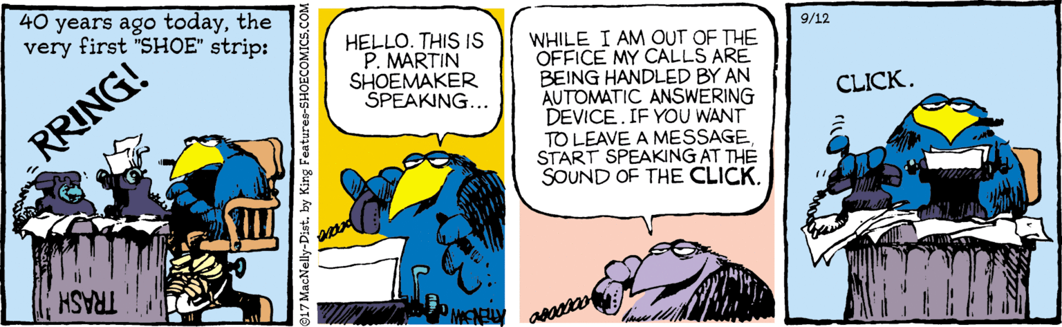 Fictional character OCR: 40 years ago todaythe very first "SHOE" strip: HELLO. THIS IS P. MARTIN SHOEMAKER ŠPEAKING... 9/12 WHILE I AM OUT OF THE OFFICE MY CALLS ARE BEING HANDLED BY AN AUTOMATIC ANSWERING DEVICE.IF YOU WANT TO LEAVE A MESSAGESTART SPEAKING AT THE SOUND OF THE CLICK. CLICK. RRING! TRASH MENELY 917 MacNelly-Distby King Features-SHOECOMICS.COM 40 years ago todaythe very first "SHOE" strip: HELLO. THIS IS P. MARTIN SHOEMAKER ŠPEAKING... 9/12 WHILE I AM OUT OF THE OFFICE MY CALLS ARE BEING HANDLED BY AN AUTOMATIC ANSWERING DEVICE.IF YOU WANT TO LEAVE A MESSAGESTART SPEAKING AT THE SOUND OF THE CLICK. CLICK. RRING! TRASH MENELY 917 MacNelly-Distby King Features-SHOECOMICS.COM