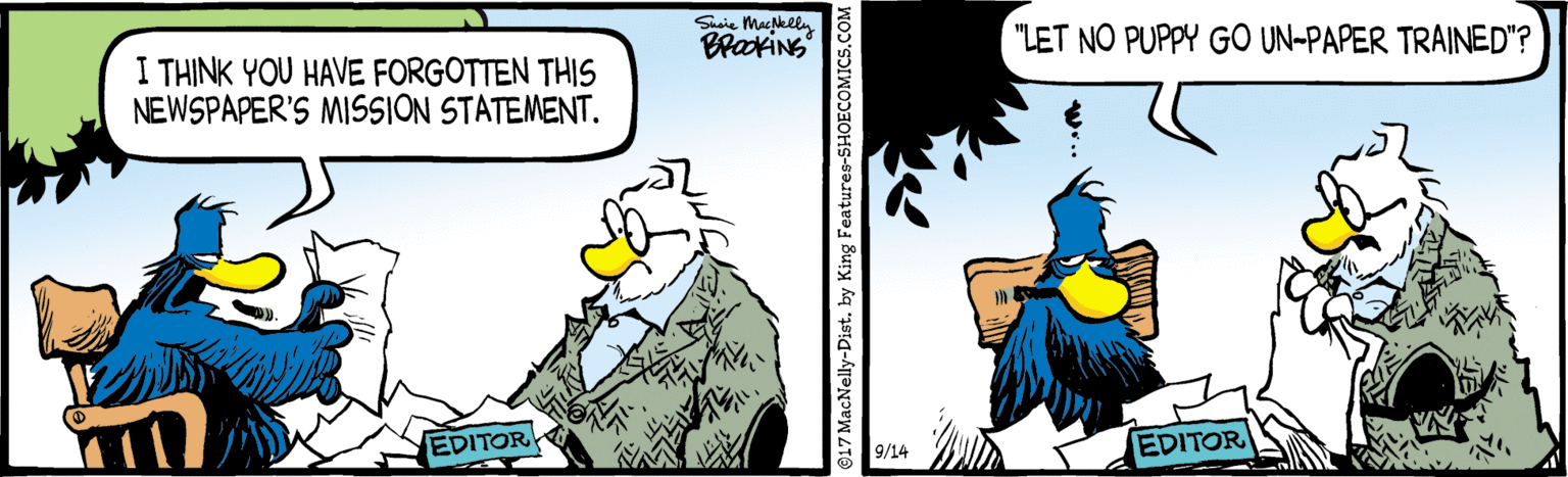 Comic book OCR: Sasie MacNelly BrakiNG "LET NO PUPPY GO UN-PAPER TRAINED"? I THINK YOU HAVE FORGOTTEN THIS NEWSPAPER'S MISSION STATEMENT. EDITOR EDITOR 9/14 O17 MacNelly-Dist. by King Features-SHOECOMICS.COM Sasie MacNelly BrakiNG "LET NO PUPPY GO UN-PAPER TRAINED"? I THINK YOU HAVE FORGOTTEN THIS NEWSPAPER'S MISSION STATEMENT. EDITOR EDITOR 9/14 O17 MacNelly-Dist. by King Features-SHOECOMICS.COM