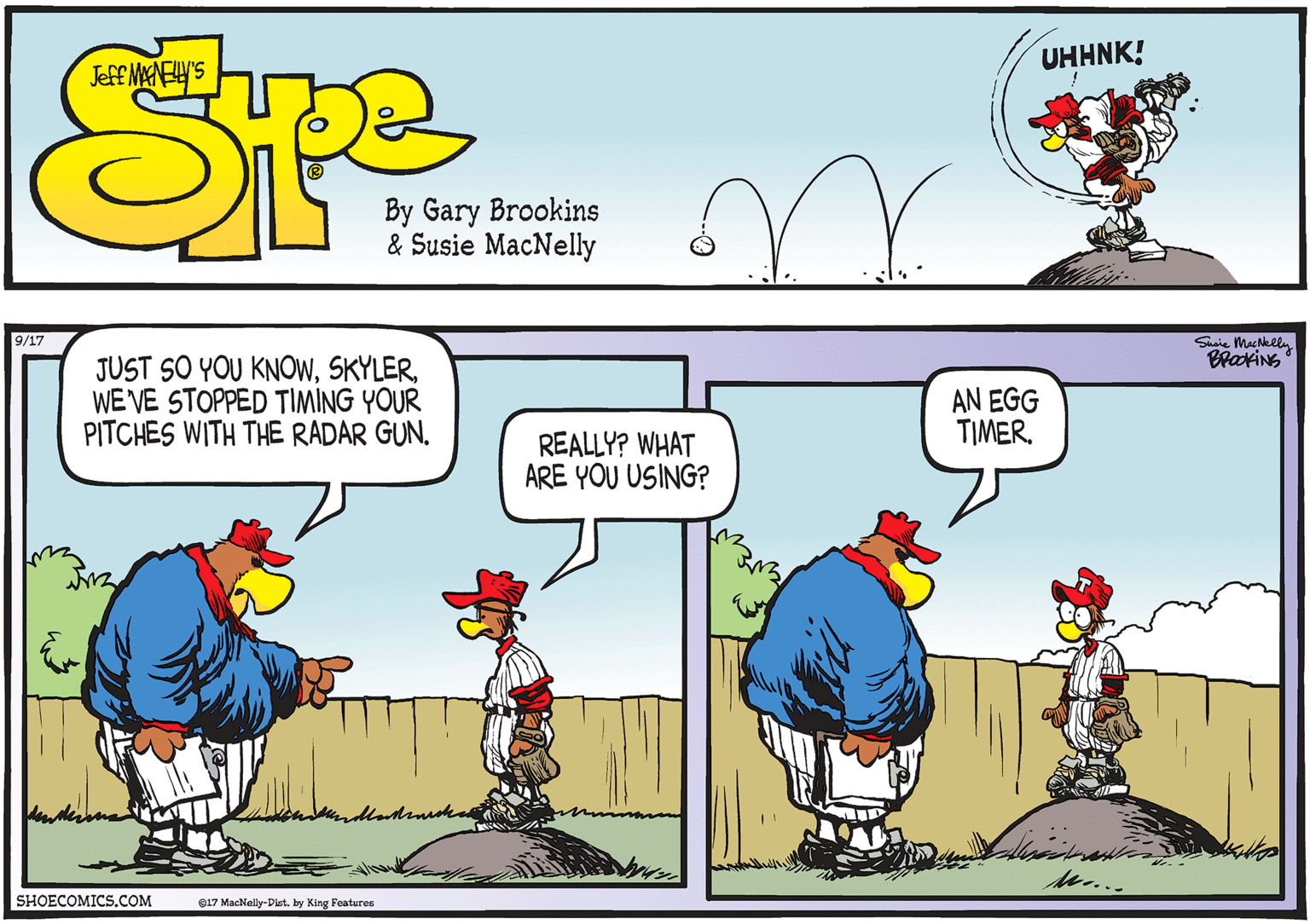 Fictional character OCR: Sie MacNelly BrakiNS 9/17 JUST SO YOU KNOWWE VE STOPPED TIMING YOUR PITCHES WITH THE RADAR GUN. AN EGG TIMER. REALLY? WHAT ARE YOU USING? MM... SHOECOMICS.COM 017 MacNelly-Dist. by King Features Sie MacNelly BrakiNS 9/17 JUST SO YOU KNOWWE VE STOPPED TIMING YOUR PITCHES WITH THE RADAR GUN. AN EGG TIMER. REALLY? WHAT ARE YOU USING? MM... SHOECOMICS.COM 017 MacNelly-Dist. by King Features