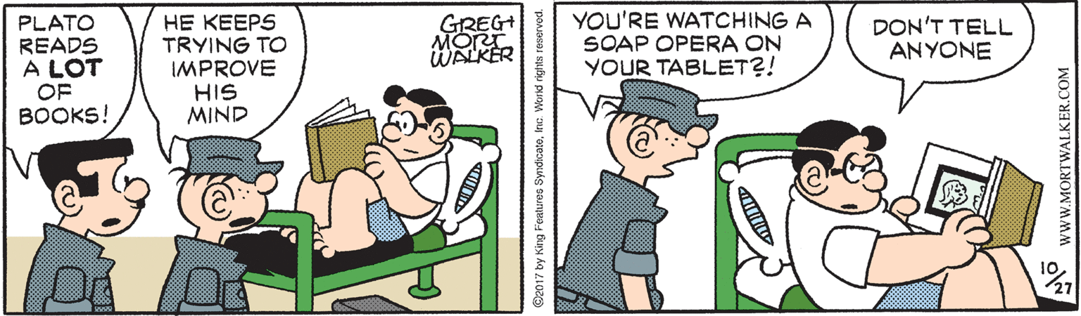 Font OCR: HE KEEPS TRYING TO IMPROVE HIS MIND GREG MORT WALKER YOU'RE WATCHING A SOAP OPERA ON YOUR TABLET?! PLATO DON'T TELL ANYONE READS A LOT OF BOOKS! 10 27 ©2017 by King Features SyndicateInc. World rights reserved. wwW.MORTWALKER.COM HE KEEPS TRYING TO IMPROVE HIS MIND GREG MORT WALKER YOU'RE WATCHING A SOAP OPERA ON YOUR TABLET?! PLATO DON'T TELL ANYONE READS A LOT OF BOOKS! 10 27 ©2017 by King Features SyndicateInc. World rights reserved. wwW.MORTWALKER.COM