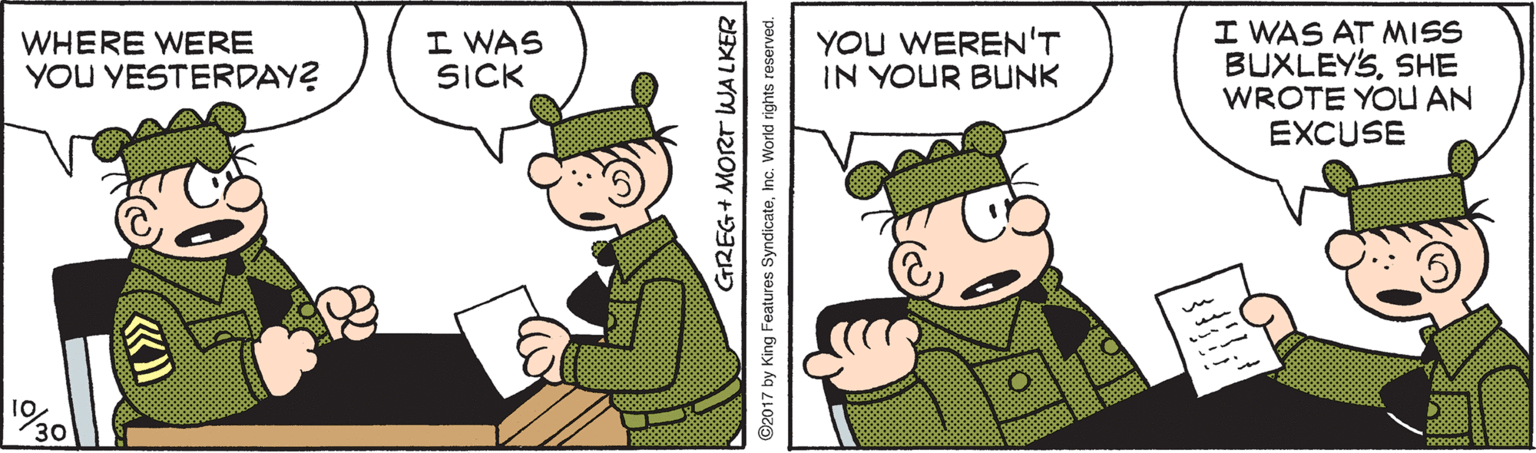 Fictional character OCR: YOU WEREN'T IN YOUR BUNK I WAS AT MISS BUXLEYSSHE WROTE YOU AN EXCUSE WHERE WERE YOU YESTERDAY? I WAS SICK 10 30 GREG+ MORT WALKER 7 by King Features SyndicateInc. World rights reserved. YOU WEREN'T IN YOUR BUNK I WAS AT MISS BUXLEYSSHE WROTE YOU AN EXCUSE WHERE WERE YOU YESTERDAY? I WAS SICK 10 30 GREG+ MORT WALKER 7 by King Features SyndicateInc. World rights reserved.