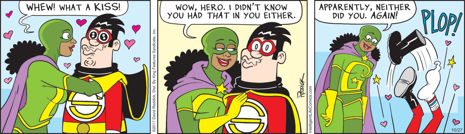 Illustration OCR: WOwHERO.I DIDN'T KNOW YOU HÁD THAT IN YOU EITHER. WHEW! WHAT A KISS! APPARENTLYNEITHER DID YOU. AGAIN! PLOP 10/27 ntelligentLifeComics.com WOwHERO.I DIDN'T KNOW YOU HÁD THAT IN YOU EITHER. WHEW! WHAT A KISS! APPARENTLYNEITHER DID YOU. AGAIN! PLOP 10/27 ntelligentLifeComics.com