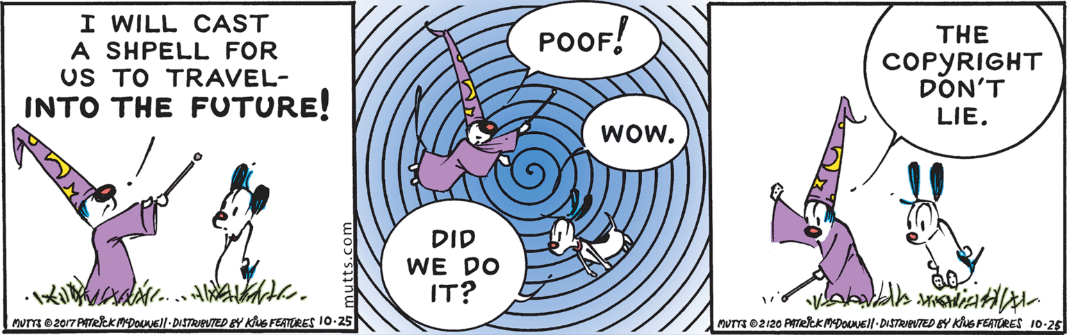Rectangle OCR: I WILL CAST A SHPELL FOR US TO TRAVEL- INTO THE FUTURE! POOF! THE COPYRIGHT DON'T LIE. wow. DID WE DO IT? MUTTS 2017 PATCKMDONEI|- DISTRIEUTED BY KuS FEATORES 10-25 NUTTS 02120 PITRICK MDONEll-DISTRIEUTED BY KNG FEATORES 10-25 I WILL CAST A SHPELL FOR US TO TRAVEL- INTO THE FUTURE! POOF! THE COPYRIGHT DON'T LIE. wow. DID WE DO IT? MUTTS 2017 PATCKMDONEI|- DISTRIEUTED BY KuS FEATORES 10-25 NUTTS 02120 PITRICK MDONEll-DISTRIEUTED BY KNG FEATORES 10-25