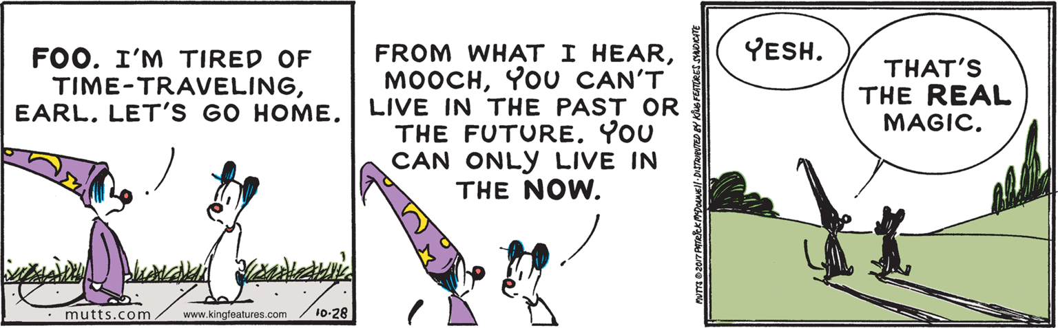 Parallel OCR: YESH. FROM WHAT I HEARYOU CAN'T LIVE IN THE PAST OR THE FUTUREYOU CAN ONLY LIVE IN THE NOW. FOO. I'M TIRED OF TIME-TRAVELINGTHAT'S THE REAL MAGIC• mutts.com www.kingfeatures.com 10-28 YESH. FROM WHAT I HEARYOU CAN'T LIVE IN THE PAST OR THE FUTUREYOU CAN ONLY LIVE IN THE NOW. FOO. I'M TIRED OF TIME-TRAVELINGLET'S GO HOMETHAT'S THE REAL MAGIC• mutts.com www.kingfeatures.com 10-28