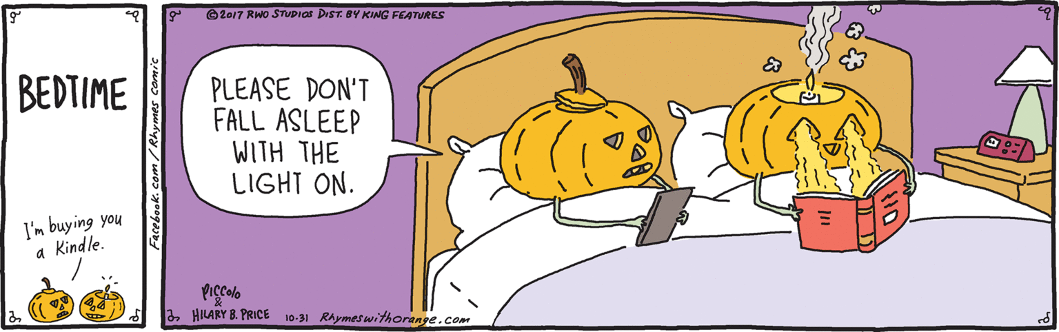 Animated cartoon OCR: ©2017 RWO STUDIOS DIST. BY KING FEATURES BEDTIME PLEASE DON'T FALL ASLEEP WITH THE LIGHT ON. I'm buying you a Kindle. Piçcolo a HILARY 8. PRICE 10-31 Rhymeswithorange.com Facebook. com / Rhymes comic ©2017 RWO STUDIOS DIST. BY KING FEATURES BEDTIME PLEASE DON'T FALL ASLEEP WITH THE LIGHT ON. I'm buying you a Kindle. Piçcolo a HILARY 8. PRICE 10-31 Rhymeswithorange.com Facebook. com / Rhymes comic