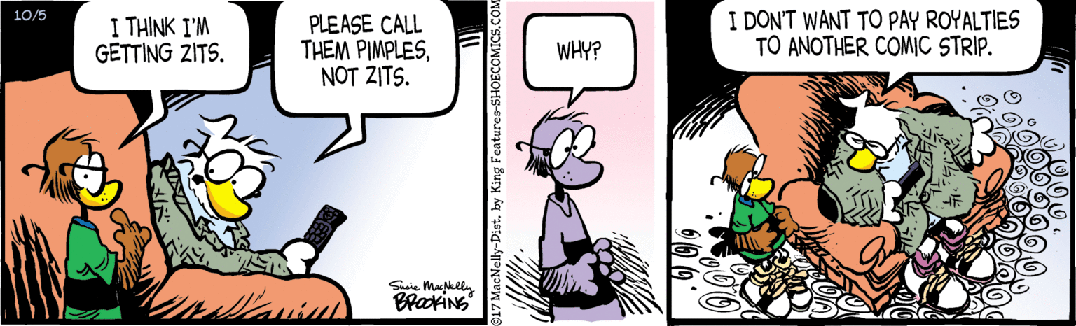 Art OCR: I DON'T WANT TO PAY ROYALTIES TO ANOTHER COMIC STRIP. 10/5 I THINK I'M GETTING ZITS. PLEASE CALL THEM PIMPLESNOT ZITS. WHY? Sasie Mapklly BraxiNg 017 MacNelly-Dist. by King Features-SHOECOMICS.COM I DON'T WANT TO PAY ROYALTIES TO ANOTHER COMIC STRIP. 10/5 I THINK I'M GETTING ZITS. PLEASE CALL THEM PIMPLESNOT ZITS. WHY? Sasie Mapklly BraxiNg 017 MacNelly-Dist. by King Features-SHOECOMICS.COM