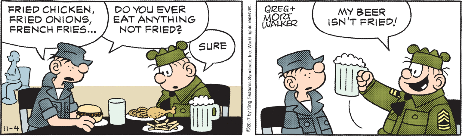Conversation OCR: FRIED CHICKENFRENCH FRIES... DO YOU EVER EAT ANYTHING NOT FRIED? GREG+ MORT WALKER MY BEER ISN'T FRIED! SURE 11-4 O2017 by King Features SyndicateInc. Workd rights reserved. FRIED CHICKENFRIED ONIONSFRENCH FRIES... DO YOU EVER EAT ANYTHING NOT FRIED? GREG+ MORT WALKER MY BEER ISN'T FRIED! SURE 11-4 O2017 by King Features SyndicateInc. Workd rights reserved.