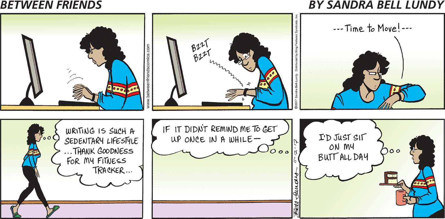 Interaction OCR: --- Time to Move! --- B22T BzzT WRITING IS SUCH A 0o0 SEDENTARY LIFESTYLE IF IT DIDNT REMIND ME TO GET UP ONCE INA WHILE- ... THANK GOODNESS FOR MY FITNESS I'D JUST SIT ON MY BUTT ALL DAY Doo TRA CKER... www.betweenfriendscomics.com --- Time to Move! --- B22T BzzT WRITING IS SUCH A 0o0 SEDENTARY LIFESTYLE IF IT DIDNT REMIND ME TO GET UP ONCE INA WHILE- ... THANK GOODNESS FOR MY FITNESS I'D JUST SIT ON MY BUTT ALL DAY Doo TRA CKER... www.betweenfriendscomics.com