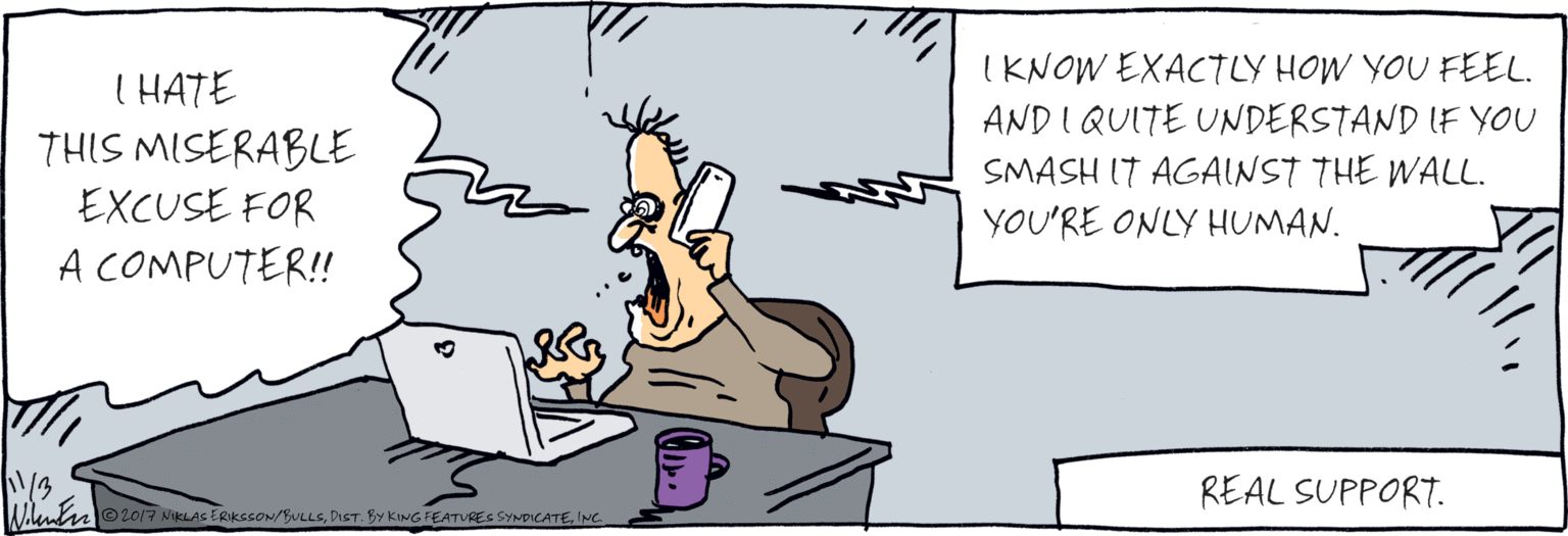 Computer OCR: I HATE THIS IKNOW EXACTLY MISERABLE EXCUSE HOW YOU FEEL. AND I QUITE UNDERSTAND IF YOU SMASH IT AGAINST THE WALL. YOU'RE FOR A COMPUTER! ONLY HUMAN. REAL SUPPORT. ©2017 NIKLASERIKSSON/BULLSINC. I HATE THIS IKNOW EXACTLY MISERABLE EXCUSE HOW YOU FEEL. AND I QUITE UNDERSTAND IF YOU SMASH IT AGAINST THE WALL. YOU'RE FOR A COMPUTER! ONLY HUMAN. REAL SUPPORT. ©2017 NIKLASERIKSSON/BULLSDIST. BY KING FEATURES SYNDICATE
