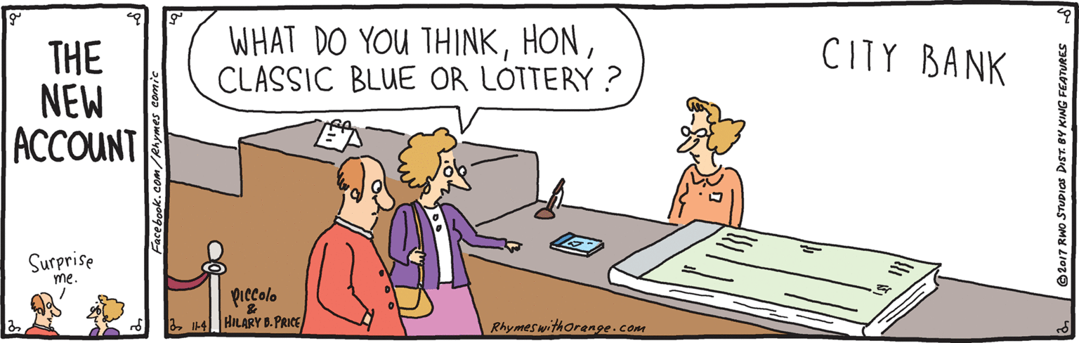 Happy OCR: WHAT DO YOU THINKCLASSIC BLUE OR LOTTERY ? CITY BANK THE NEW ACCOUNT Surprise me. piccolo 34 HILARY B.PRICE Rhymeswithorenge.com Face book.com/Rhymes comic ©2017 RWo STUDIOS DIST. BY KING FEATURES WHAT DO YOU THINKCLASSIC BLUE OR LOTTERY ? CITY BANK THE NEW ACCOUNT Surprise me. piccolo 34 HILARY B.PRICE Rhymeswithorenge.com Face book.com/Rhymes comic ©2017 RWo STUDIOS DIST. BY KING FEATURES