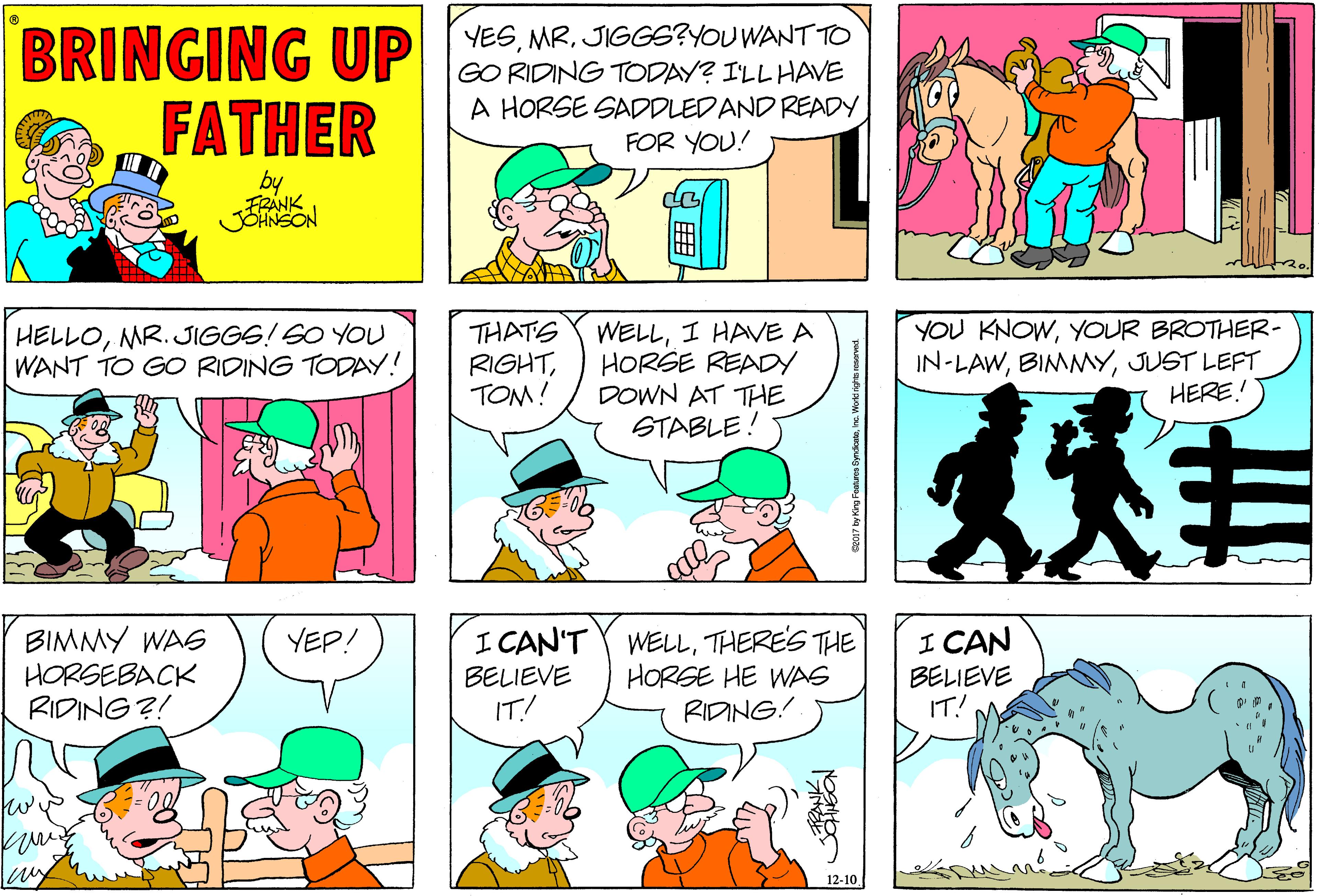 Comic book OCR: BRINGING UP FATHER YESJIGGS?YOU WANT TO GO RIDING TODAY? ILL HAVE A HORSE SADDLEDAND READY FOR YOU! by FRANK WELLI HAVE A HORSE READY DOWN AT THE STABLE! YOU KNOWYOUR BROTHER- IN-LAWJUST LEFT HERE! HELLOMR. JIGGS! SO YOU WANT TO GO RIDING TODAY! THATS RIGHTTOM! BIMMY WA6 HORSEBACK RIDING ?! I CAN'T Y WELLTHERE'S THE BELIEVE IT! I CAN BELIEVE IT! YEP! HORGE HE WAS RIDING! fw 12-10 BRINGING UP FATHER YESJIGGS?YOU WANT TO GO RIDING TODAY? ILL HAVE A HORSE SADDLEDAND READY FOR YOU! by FRANK WELLI HAVE A HORSE READY DOWN AT THE STABLE! YOU KNOWYOUR BROTHER- IN-LAWJUST LEFT HERE! HELLOMR. JIGGS! SO YOU WANT TO GO RIDING TODAY! THATS RIGHTTOM! BIMMY WA6 HORSEBACK RIDING ?! I CAN'T Y WELLTHERE'S THE BELIEVE IT! I CAN BELIEVE IT! YEP! HORGE HE WAS RIDING! fw 12-10